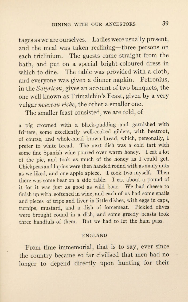 tages as we are ourselves. Ladies were usually present, and the meal was taken reclining—three persons on each triclinium. The guests came straight from the bath, and put on a special bright-coloured dress in which to dine. The table was provided with a cloth, and everyone was given a dinner napkin. Petronius, in the Satyricon, gives an account of two banquets, the one well known as Trimalchio’s Feast, given by a very vulgar nouveau riche, the other a smaller one. The smaller feast consisted, we are told, of a pig crowned with a black-pudding and garnished with fritters, some excellently well-cooked giblets, with beetroot, of course, and whole-meal brown bread, which, personally, I prefer to white bread. The next dish was a cold tart with some fine Spanish wine poured over warm honey. I eat a lot of the pie, and took as much of the honey as I could get. Chickpeas and lupins were then handed round with as many nuts as we liked, and one apple apiece. I took two myself. Then there was some bear on a side table. I eat about a pound of it for it was just as good as wild boar. We had cheese to finish up with, softened in wine, and each of us had some snails and pieces of tripe and liver in little dishes, with eggs in caps, turnips, mustard, and a dish of forcemeat. Pickled olives were brought round in a dish, and some greedy beasts took three handfuls of them. But we had to let the ham pass. ENGLAND From time immemorial, that is to say, ever since the country became so far civilised that men had no longer to depend directly upon hunting for their