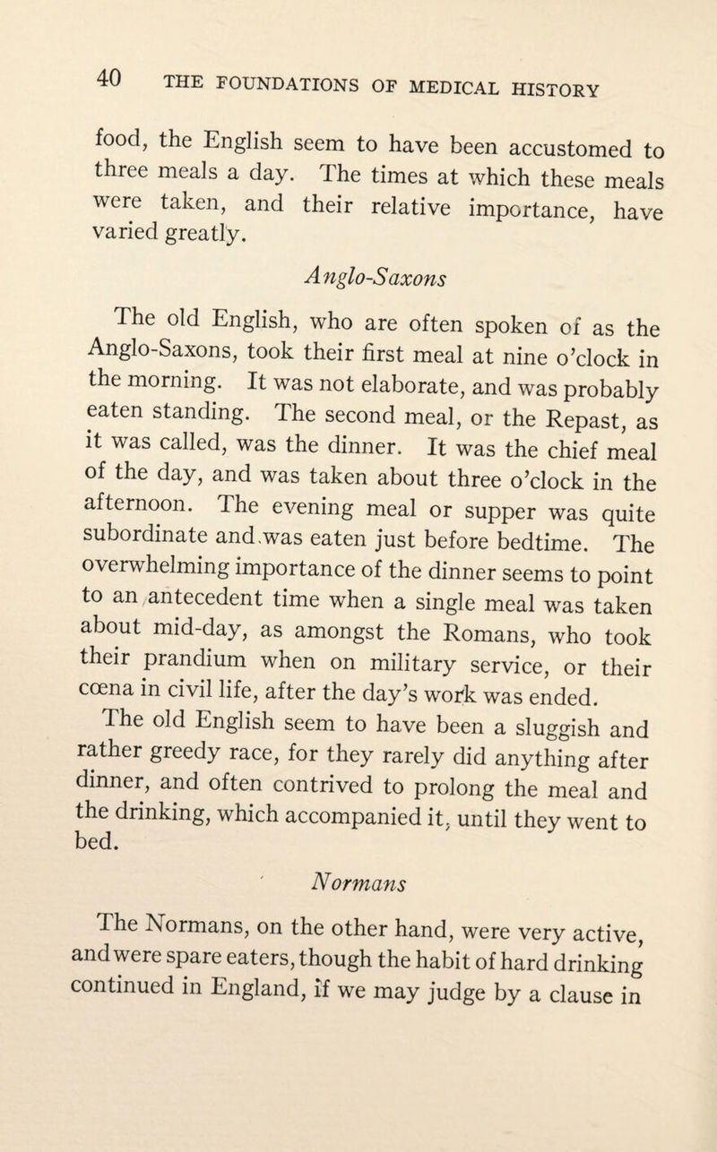 food, the English seem to have been accustomed to three meals a day. The times at which these meals were taken, and their relative importance, have varied greatly. Anglo-Saxons The old English, who are often spoken of as the Anglo-Saxons, took their first meal at nine o’clock in the morning. It was not elaborate, and was probably eaten standing. The second meal, or the Repast, as it was called, was the dinner. It was the chief meal of the day, and was taken about three o’clock in the afternoon. The evening meal or supper was quite subordinate and.was eaten just before bedtime. The overwhelming importance of the dinner seems to point to an/antecedent time when a single meal was taken about mid-day, as amongst the Romans, who took their prandium when on military service, or their ccena in civil life, after the day’s woTk was ended. The old English seem to have been a sluggish and rather greedy race, for they rarely did anything after dinner, and often contrived to prolong the meal and the drinking, which accompanied it. until they went to bed. Normans The 1\ ormans, on the other hand, were very active, and were spare eaters, though the habit of hard drinking continued in England, if we may judge by a clause in