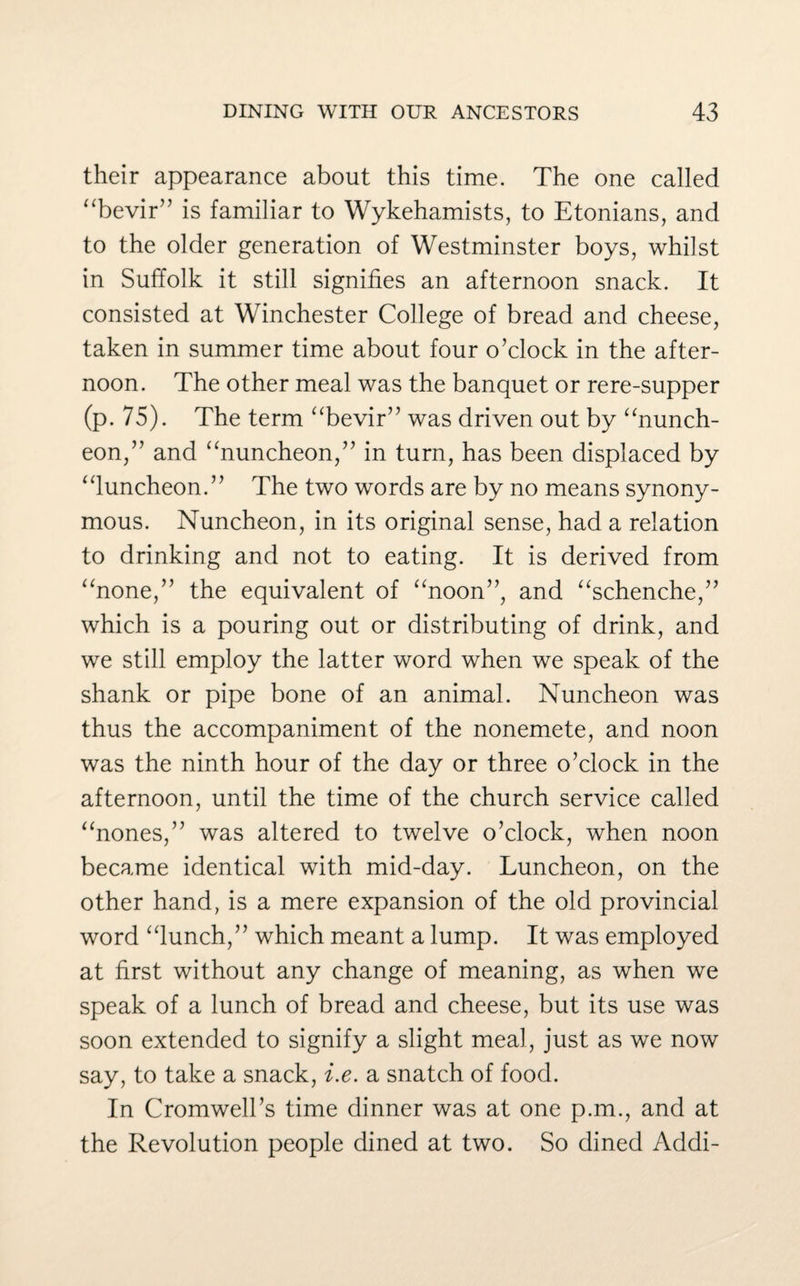 their appearance about this time. The one called “bevir” is familiar to Wykehamists, to Etonians, and to the older generation of Westminster boys, whilst in Suffolk it still signifies an afternoon snack. It consisted at Winchester College of bread and cheese, taken in summer time about four o’clock in the after¬ noon. The other meal was the banquet or rere-supper (p. 75). The term “bevir” was driven out by “nunch- eon,” and “nuncheon,” in turn, has been displaced by “luncheon.” The two words are by no means synony¬ mous. Nuncheon, in its original sense, had a relation to drinking and not to eating. It is derived from “none,” the equivalent of “noon”, and “schenche,” which is a pouring out or distributing of drink, and we still employ the latter word when we speak of the shank or pipe bone of an animal. Nuncheon was thus the accompaniment of the nonemete, and noon was the ninth hour of the day or three o’clock in the afternoon, until the time of the church service called “nones,” was altered to twelve o’clock, when noon became identical with mid-day. Luncheon, on the other hand, is a mere expansion of the old provincial word “lunch,” which meant a lump. It was employed at first without any change of meaning, as when we speak of a lunch of bread and cheese, but its use was soon extended to signify a slight meal, just as we now say, to take a snack, i.e. a snatch of food. In Cromwell’s time dinner was at one p.m., and at the Revolution people dined at two. So dined Addi-