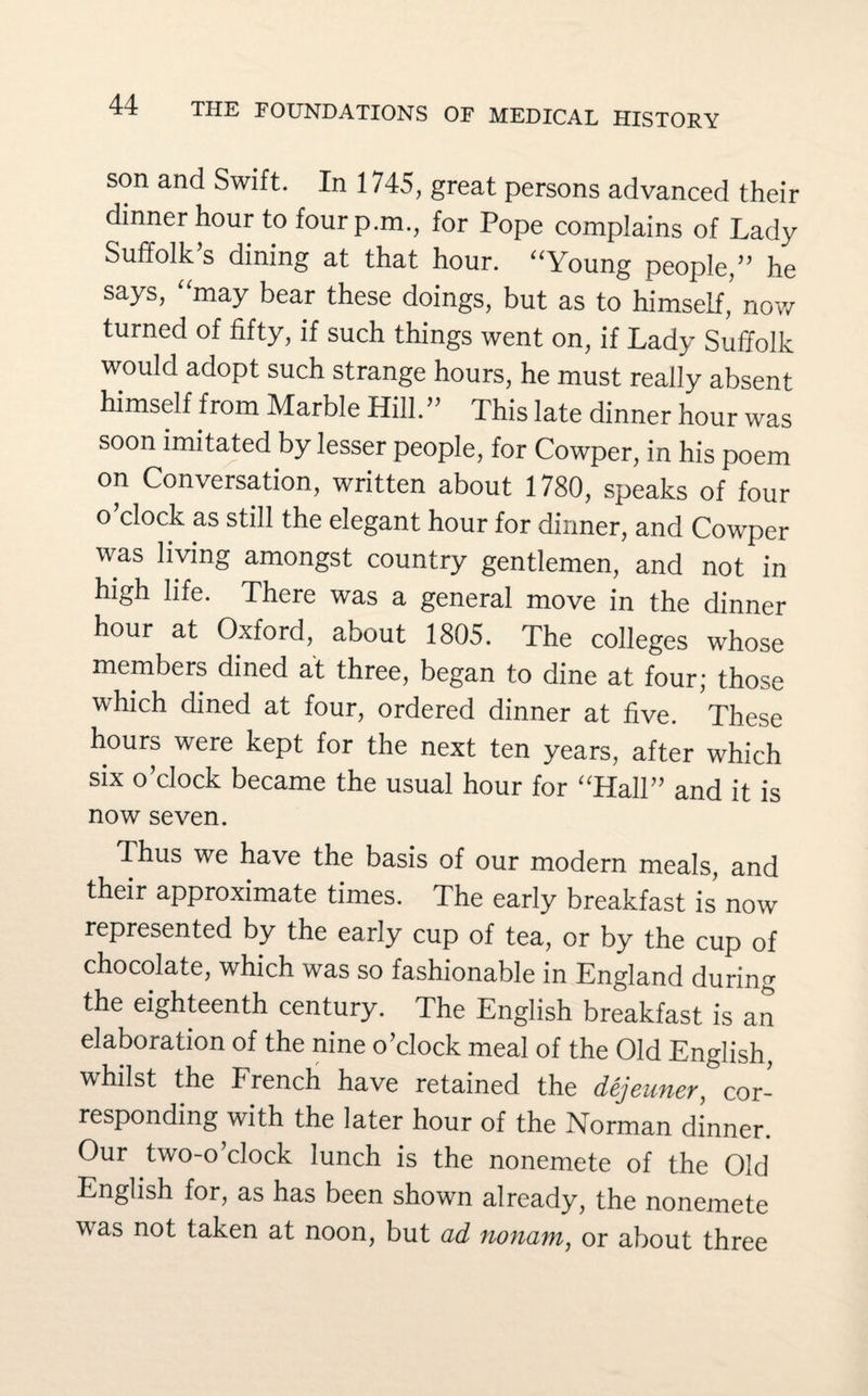 son and Swift. In 1745, great persons advanced their dinner hour to four p.m., for Pope complains of Lady Suffolk’s dining at that hour. “Young people,” he says, “may bear these doings, but as to himself, now turned of fifty, if such things went on, if Lady Suffolk would adopt such strange hours, he must really absent himself from Marble Hill.” This late dinner hour was soon imitated by lesser people, for Cowper, in his poem on Conversation, written about 1780, speaks of four o clock as still the elegant hour for dinner, and Cowper was living amongst country gentlemen, and not in high life. There was a general move in the dinner hour at Oxford, about 1805. The colleges whose members dined at three, began to dine at four; those which dined at four, ordered dinner at five. These hours were kept for the next ten years, after which six o’clock became the usual hour for “Hall” and it is now seven. Thus we have the basis of our modern meals, and their approximate times. The early breakfast is now represented by the early cup of tea, or by the cup of chocolate, which was so fashionable in England during the eighteenth century. The English breakfast is an elaboration of the nine o’clock meal of the Old English, whilst the French have retained the dejeuner, cor¬ responding with the later hour of the Norman dinner. Our two-o’clock lunch is the nonemete of the Old English for, as has been shown already, the nonemete was not taken at noon, but ad nonam, or about three