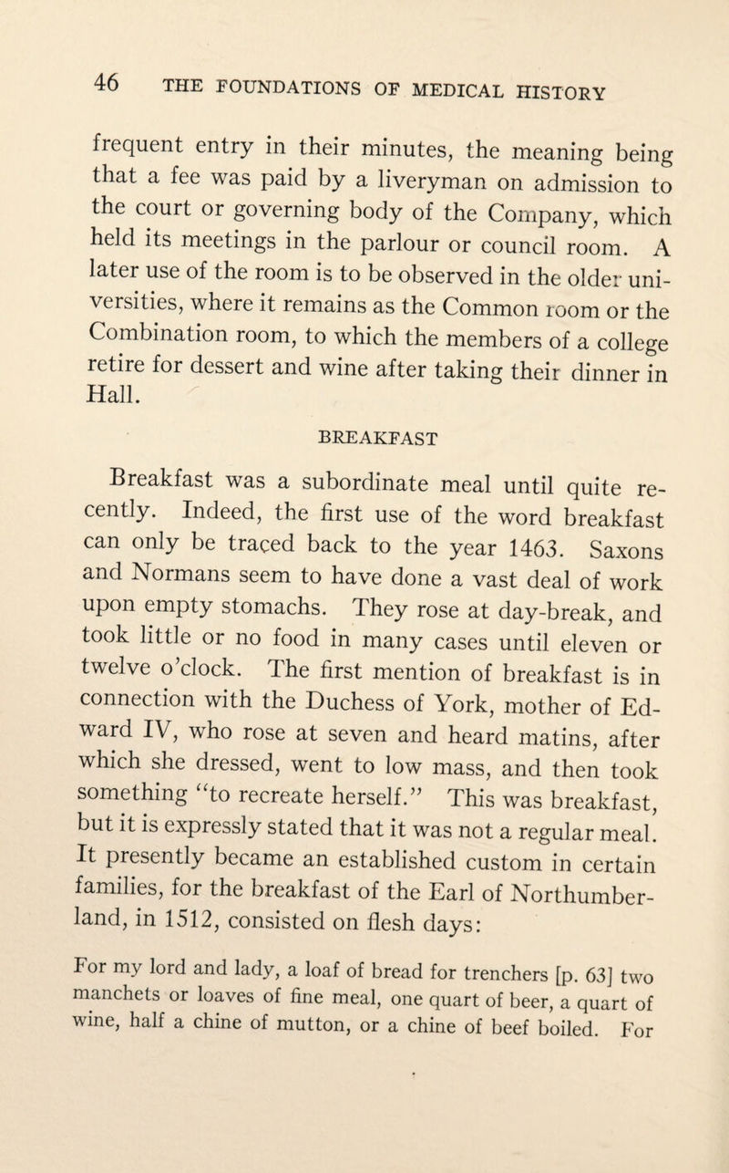 frequent entry in their minutes, the meaning being that a fee was paid by a liveryman on admission to the court or governing body of the Company, which held its meetings in the parlour or council room. A later use of the room is to be observed in the older uni¬ versities, where it remains as the Common room or the Combination room, to which the members of a college retire for dessert and wine after taking their dinner in Hall. BREAKFAST Breakfast was a subordinate meal until quite re¬ cently. Indeed, the first use of the word breakfast can only be traced back to the year 1463. Saxons and Normans seem to have done a vast deal of work upon empty stomachs. They rose at day-break, and took little or no food in many cases until eleven or twelve o’clock. The first mention of breakfast is in connection with the Duchess of York, mother of Ed¬ ward IV, who rose at seven and heard matins, after which she dressed, went to low mass, and then took something “to recreate herself.” This was breakfast, but it is expressly stated that it was not a regular meal It presently became an established custom in certain families, for the breakfast of the Earl of Northumber¬ land, in 1512, consisted on flesh days: For my lord and lady, a loaf of bread for trenchers [p. 63] two manchets or loaves of fine meal, one quart of beer, a quart of wine, half a chine of mutton, or a chine of beef boiled. For