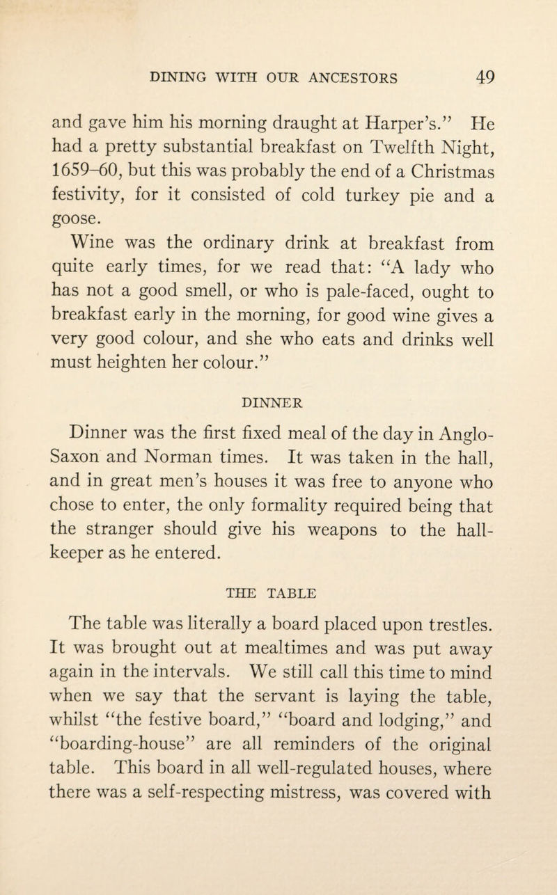 and gave him his morning draught at Harper’s.” He had a pretty substantial breakfast on Twelfth Night, 1659-60, but this was probably the end of a Christmas festivity, for it consisted of cold turkey pie and a goose. Wine was the ordinary drink at breakfast from quite early times, for we read that: “A lady who has not a good smell, or who is pale-faced, ought to breakfast early in the morning, for good wine gives a very good colour, and she who eats and drinks well must heighten her colour.” dinner Dinner was the first fixed meal of the day in Anglo- Saxon and Norman times. It was taken in the hall, and in great men’s houses it was free to anyone who chose to enter, the only formality required being that the stranger should give his weapons to the hall- keeper as he entered. THE TABLE The table was literally a board placed upon trestles. It was brought out at mealtimes and was put away again in the intervals. We still call this time to mind when we say that the servant is laying the table, whilst “the festive board,” “board and lodging,” and “boarding-house” are all reminders of the original table. This board in all well-regulated houses, where there was a self-respecting mistress, was covered with