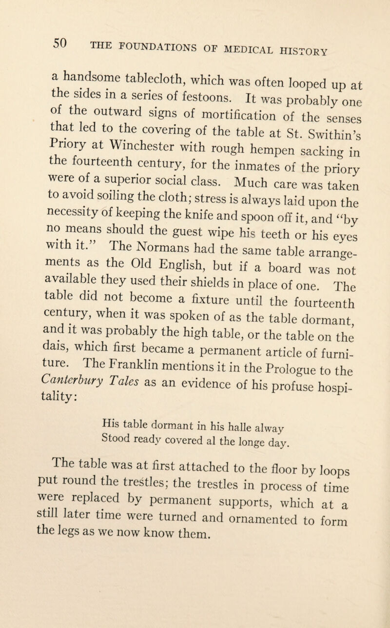 OF MEDICAL HISTORY a handsome tablecloth, which was often looped up at the sides in a series of festoons. It was probably one of the outward signs of mortification of the senses that led to the covering of the table at St. Swithin’s Priory at Winchester with rough hempen sacking in the fourteenth century, for the inmates of the priory were of a superior social class. Much care was taken to avoid soiling the cloth; stress is always laid upon the necessity of keeping the knife and spoon off it, and “by no means should the guest wipe his teeth or his eyes with it.” The Normans had the same table arrange¬ ments as the Old English, but if a board was not available they used their shields in place of one. The table did not become a fixture until the fourteenth century, when it was spoken of as the table dormant, and it was probably the high table, or the table on the dais, which first became a permanent article of furni¬ ture. The Franklin mentions it in the Prologue to the Canterbury Tales as an evidence of his profuse hospi- tality: His table dormant in his halle alway Stood ready covered al the longe day. The table was at first attached to the floor by loops put round the trestles; the trestles in process of time were replaced by permanent supports, which at a still later time were turned and ornamented to form the legs as we now know them.