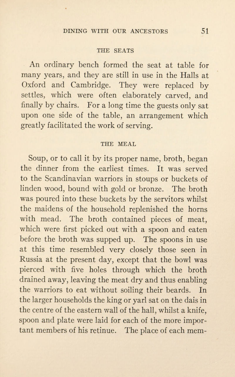 THE SEATS An ordinary bench formed the seat at table for many years, and they are still in use in the Halls at Oxford and Cambridge. They were replaced by settles, which were often elaborately carved, and finally by chairs. For a long time the guests only sat upon one side of the table, an arrangement which greatly facilitated the work of serving. THE MEAL Soup, or to call it by its proper name, broth, began the dinner from the earliest times. It was served to the Scandinavian warriors in stoups or buckets of linden wood, bound with gold or bronze. The broth was poured into these buckets by the servitors whilst the maidens of the household replenished the horns with mead. The broth contained pieces of meat, which were first picked out with a spoon and eaten before the broth was supped up. The spoons in use at this time resembled very closely those seen in Russia at the present day, except that the bowl was pierced with five holes through which the broth drained away, leaving the meat dry and thus enabling the warriors to eat without soiling their beards. In the larger households the king or yarl sat on the dais in the centre of the eastern wall of the hall, whilst a knife, spoon and plate were laid for each of the more impor¬ tant members of his retinue. The place of each mem-