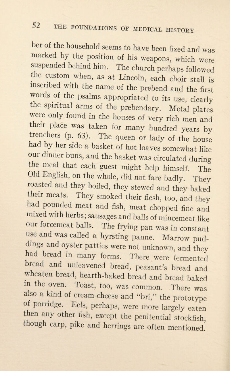 ber of the household seems to have been fixed and was marked by the position of his weapons, which were suspended behind him. The church perhaps followed the custom when, as at Lincoln, each choir stall is inscribed with the name of the prebend and the first words of the psalms appropriated to its use, clearly the spiritual arms of the prebendary. Metal plates were only found in the houses of very rich men and their place was taken for many hundred years by trenchers (p. 63). The queen or lady of the house ad by her side a basket of hot loaves somewhat like our dinner buns, and the basket was circulated during the meal that each guest might help himself. The Old English, on the whole, did not fare badly. They roasted and they boiled, they stewed and they baked their meats. They smoked their flesh, too, and they had pounded meat and fish, meat chopped fine and mixed with herbs; sausages and balls of mincemeat like our forcemeat balls. The frying pan was in constant use and was called a hyrsting panne. Marrow pud¬ dings and oyster patties were not unknown, and they had bread in many forms. There were fermented bread and unleavened bread, peasant’s bread and wheaten bread, hearth-baked bread and bread baked in the oven. Toast, too, was common. There was also a kind of cream-cheese and “bri,” the prototype of porridge. Eels, perhaps, were more largely eaten then any other fish, except the penitential stockfish, though carp, pike and herrings are often mentioned.