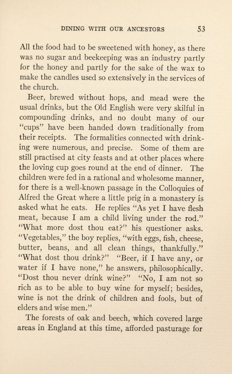 All the food had to be sweetened with honey, as there was no sugar and beekeeping was an industry partly for the honey and partly for the sake of the wax to make the candles used so extensively in the services of the church. Beer, brewed without hops, and mead were the usual drinks, but the Old English were very skilful in compounding drinks, and no doubt many of our “cups” have been handed down traditionally from their receipts. The formalities connected with drink¬ ing were numerous, and precise. Some of them are still practised at city feasts and at other places where the loving cup goes round at the end of dinner. The children were fed in a rational and wholesome manner, for there is a well-known passage in the Colloquies of Alfred the Great where a little prig in a monastery is asked what he eats. He replies “As yet I have flesh meat, because I am a child living under the rod.” “What more dost thou eat?” his questioner asks. “Vegetables,” the boy replies, “with eggs, fish, cheese, butter, beans, and all clean things, thankfully.” “What dost thou drink?” “Beer, if I have any, or water if I have none,” he answers, philosophically. “Dost thou never drink wine?” “No, I am not so rich as to be able to buy wine for myself; besides, wine is not the drink of children and fools, but of elders and wise men.” The forests of oak and beech, which covered large areas in England at this time, afforded pasturage for