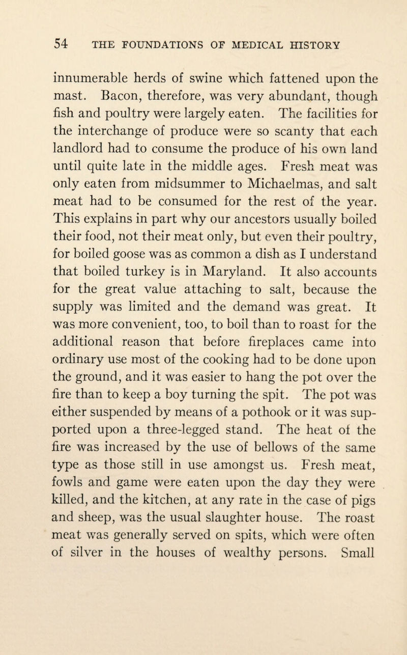 innumerable herds of swine which fattened upon the mast. Bacon, therefore, was very abundant, though fish and poultry were largely eaten. The facilities for the interchange of produce were so scanty that each landlord had to consume the produce of his own land until quite late in the middle ages. Fresh meat was only eaten from midsummer to Michaelmas, and salt meat had to be consumed for the rest of the year. This explains in part why our ancestors usually boiled their food, not their meat only, but even their poultry, for boiled goose was as common a dish as I understand that boiled turkey is in Maryland. It also accounts for the great value attaching to salt, because the supply was limited and the demand was great. It was more convenient, too, to boil than to roast for the additional reason that before fireplaces came into ordinary use most of the cooking had to be done upon the ground, and it was easier to hang the pot over the fire than to keep a boy turning the spit. The pot was either suspended by means of a pothook or it was sup¬ ported upon a three-legged stand. The heat of the fire was increased by the use of bellows of the same type as those still in use amongst us. Fresh meat, fowls and game were eaten upon the day they were killed, and the kitchen, at any rate in the case of pigs and sheep, was the usual slaughter house. The roast meat was generally served on spits, which were often of silver in the houses of wealthy persons. Small
