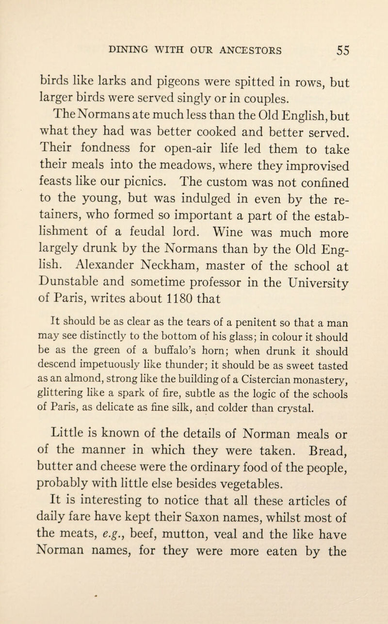 birds like larks and pigeons were spitted in rows, but larger birds were served singly or in couples. The Normans ate much less than the Old English, but what they had was better cooked and better served. Their fondness for open-air life led them to take their meals into the meadows, where they improvised feasts like our picnics. The custom was not confined to the young, but was indulged in even by the re¬ tainers, who formed so important a part of the estab¬ lishment of a feudal lord. Wine was much more largely drunk by the Normans than by the Old Eng¬ lish. Alexander Neckham, master of the school at Dunstable and sometime professor in the University of Paris, writes about 1180 that It should be as clear as the tears of a penitent so that a man may see distinctly to the bottom of his glass; in colour it should be as the green of a buffalo’s horn; when drunk it should descend impetuously like thunder; it should be as sweet tasted as an almond, strong like the building of a Cistercian monastery, glittering like a spark of fire, subtle as the logic of the schools of Paris, as delicate as fine silk, and colder than crystal. Little is known of the details of Norman meals or of the manner in which they were taken. Bread, butter and cheese were the ordinary food of the people, probably with little else besides vegetables. It is interesting to notice that all these articles of daily fare have kept their Saxon names, whilst most of the meats, e.g., beef, mutton, veal and the like have Norman names, for they were more eaten by the