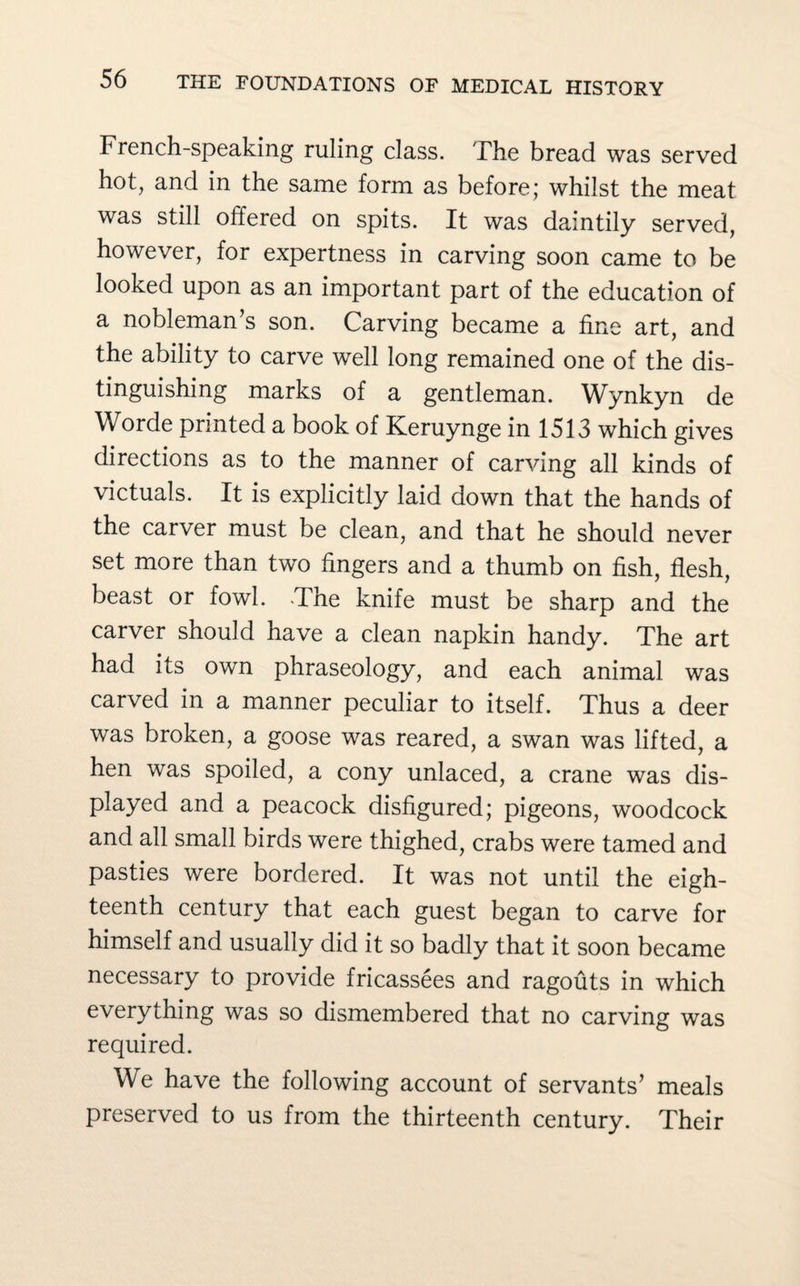 French-speaking ruling class. The bread was served hot, and in the same form as before; whilst the meat was still offered on spits. It was daintily served, however, for expertness in carving soon came to be looked upon as an important part of the education of a nobleman’s son. Carving became a fine art, and the ability to carve well long remained one of the dis¬ tinguishing marks of a gentleman. Wynkyn de Worde printed a book of Keruynge in 1513 which gives directions as to the manner of carving all kinds of victuals. It is explicitly laid down that the hands of the carver must be clean, and that he should never set more than two fingers and a thumb on fish, flesh, beast or fowl. The knife must be sharp and the carver should have a clean napkin handy. The art had its own phraseology, and each animal was carved in a manner peculiar to itself. Thus a deer was broken, a goose was reared, a swan was lifted, a hen was spoiled, a cony unlaced, a crane was dis¬ played and a peacock disfigured; pigeons, woodcock and all small birds were thighed, crabs were tamed and pasties were bordered. It was not until the eigh¬ teenth century that each guest began to carve for himself and usually did it so badly that it soon became necessary to provide fricassees and ragouts in which everything was so dismembered that no carving was required. We have the following account of servants’ meals preserved to us from the thirteenth century. Their