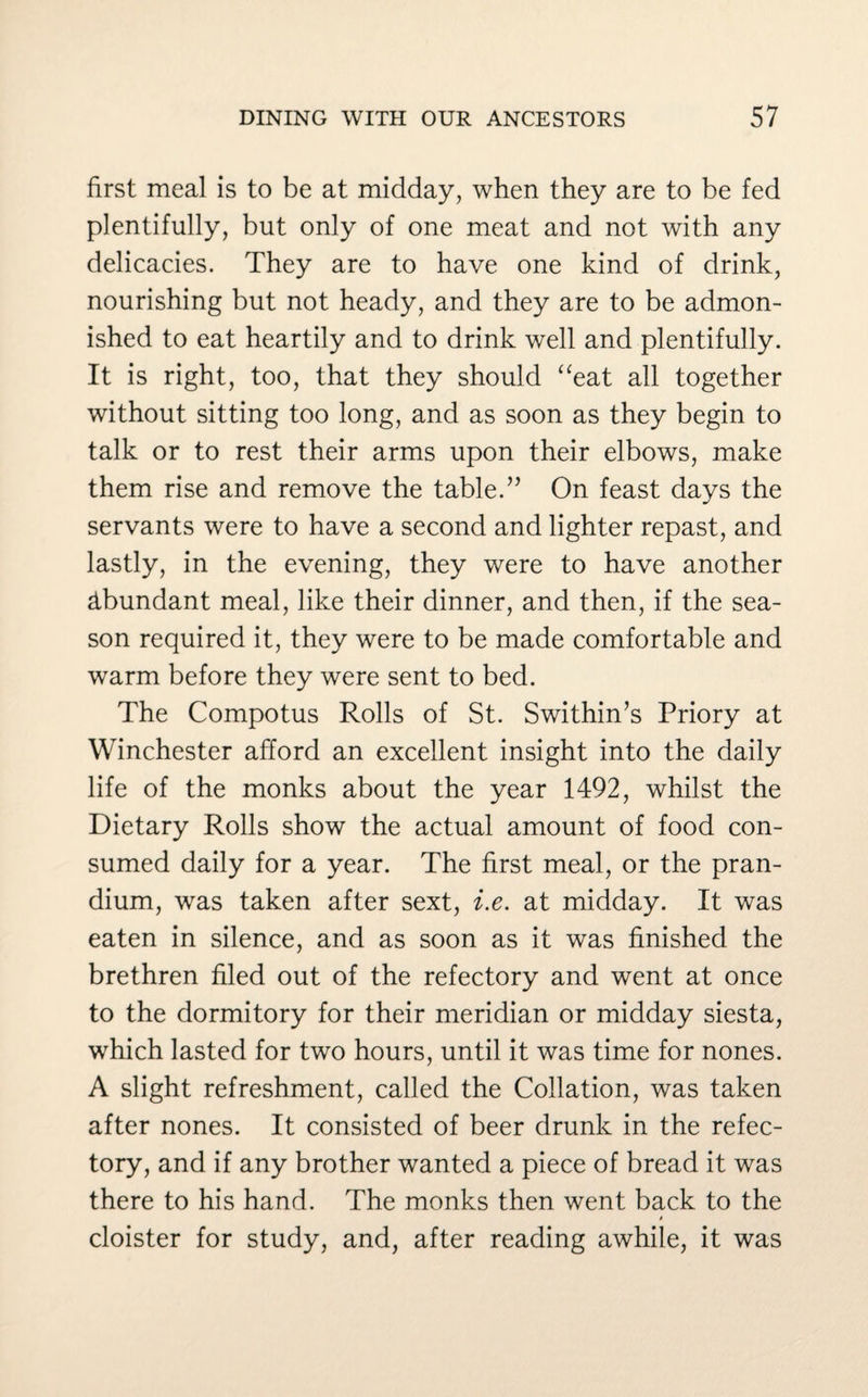first meal is to be at midday, when they are to be fed plentifully, but only of one meat and not with any delicacies. They are to have one kind of drink, nourishing but not heady, and they are to be admon¬ ished to eat heartily and to drink well and plentifully. It is right, too, that they should “eat all together without sitting too long, and as soon as they begin to talk or to rest their arms upon their elbows, make them rise and remove the table.” On feast days the servants were to have a second and lighter repast, and lastly, in the evening, they were to have another Abundant meal, like their dinner, and then, if the sea¬ son required it, they were to be made comfortable and warm before they were sent to bed. The Compotus Rolls of St. Swithin’s Priory at Winchester afford an excellent insight into the daily life of the monks about the year 1492, whilst the Dietary Rolls show the actual amount of food con¬ sumed daily for a year. The first meal, or the pran- dium, was taken after sext, i.e. at midday. It was eaten in silence, and as soon as it was finished the brethren filed out of the refectory and went at once to the dormitory for their meridian or midday siesta, which lasted for two hours, until it was time for nones. A slight refreshment, called the Collation, was taken after nones. It consisted of beer drunk in the refec¬ tory, and if any brother wanted a piece of bread it was there to his hand. The monks then went back to the I cloister for study, and, after reading awhile, it was