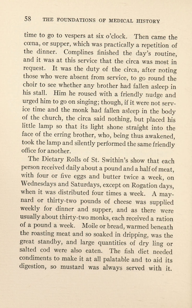 time to go to vespers at six o’clock. Then came the coena, or supper, which was practically a repetition of the dinner. Complines finished the day’s routine, and it was at this service that the circa was most in request. It was the duty of the circa, after noting those who were absent from service, to go round the choir to see whether any brother had fallen asleep in his stall. Him he roused with a friendly nudge and urged him to go on singing; though, if it were not serv¬ ice time and the monk had fallen asleep in the body of the church, the circa said nothing, but placed his little lamp so that its light shone straight into the face of the erring brother, who, being thus awakened, took the lamp and silently performed the same friendly office for another. The Dietary Rolls of St. Swithin’s show that each person received daily about a pound and a half of meat, with four or five eggs and butter twice a week, on Wednesdays and Saturdays, except on Rogation days, when it was distributed four times a week. A may- nard or thirty-two pounds of cheese was supplied weekly for dinner and supper, and as there were usually about thirty-two monks, each received a ration of a pound a week. Moile or bread, warmed beneath the roasting meat and so soaked in dripping, was the great standby, and large quantities of dry ling or salted cod were also eaten. The fish diet needed condiments to make it at all palatable and to aid its digestion, so mustard was always served with it.
