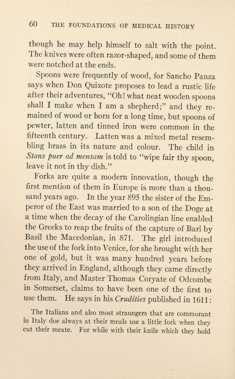 though he may help himself to salt with the point. The knives were often razor-shaped, and some of them were notched at the ends. Spoons were frequently of wood, for Sancho Panza says when Don Quixote proposes to lead a rustic life after their adventures, “Oh! what neat wooden spoons shall I make when I am a shepherd;” and they re¬ mained of wood or horn for a long time, but spoons of pewter, latten and tinned iron were common in the fifteenth century. Latten was a mixed metal resem¬ bling brass in its nature and colour. The child in Stans puer ad mensam is told to “wipe fair thy spoon, leave it not in thy dish.” Forks are quite a modern innovation, though the first mention of them in Europe is more than a thou¬ sand years ago. In the year 895 the sister of the Em¬ peror of the East was married to a son of the Doge at a time when the decay of the Carolingian line enabled the Greeks to reap the fruits of the capture of Bari by Basil the Macedonian, in 871. The girl introduced the use of the fork into Venice, for she brought with her one of gold, but it was many hundred years before they arrived in England, although they came directly from Italy, and Master Thomas Coryate of Odcombe in Somerset, claims to have been one of the first to use them. He says in his Crudities published in 1611: The Italians and also most straungers that are commorant in Italy doe always at their meals use a little fork when they cut their meate. For while with their knife which they hold
