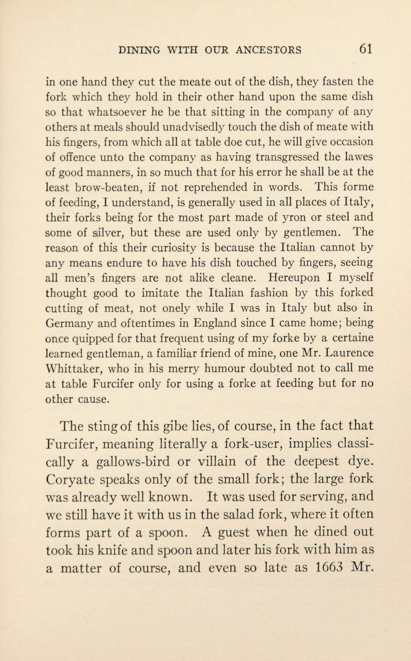 in one hand they cut the meate out of the dish, they fasten the fork which they hold in their other hand upon the same dish so that whatsoever he be that sitting in the company of any others at meals should unadvisedly touch the dish of meate with his fingers, from which all at table doe cut, he will give occasion of offence unto the company as having transgressed the lawes of good manners, in so much that for his error he shall be at the least brow-beaten, if not reprehended in words. This forme of feeding, I understand, is generally used in all places of Italy, their forks being for the most part made of yron or steel and some of salver, but these are used only by gentlemen. The reason of this their curiosity is because the Italian cannot by any means endure to have his dish touched by fingers, seeing all men’s fingers are not alike cleane. Hereupon I myself thought good to imitate the Italian fashion by this forked cutting of meat, not onely while I was in Italy but also in Germany and oftentimes in England since I came home; being once quipped for that frequent using of my forke by a certaine learned gentleman, a familiar friend of mine, one Mr. Laurence Whittaker, who in his merry humour doubted not to call me at table Furcifer only for using a forke at feeding but for no other cause. The sting of this gibe lies, of course, in the fact that Furcifer, meaning literally a fork-user, implies classi¬ cally a gallows-bird or villain of the deepest dye. Coryate speaks only of the small fork; the large fork was already well known. It was used for serving, and we still have it with us in the salad fork, where it often forms part of a spoon. A guest when he dined out took his knife and spoon and later his fork with him as a matter of course, and even so late as 1663 Mr.