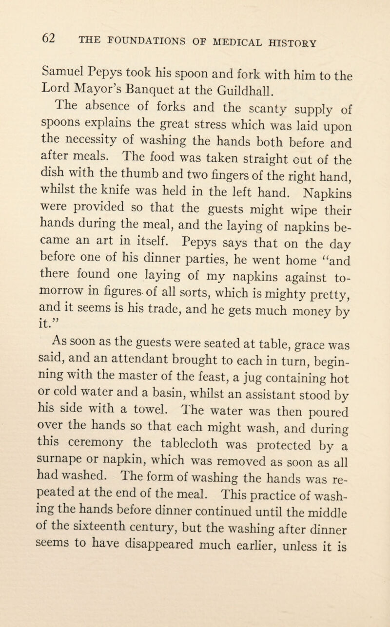 Samuel Pepys took his spoon and fork with him to the Lord Mayor’s Banquet at the Guildhall. The absence of forks and the scanty supply of spoons explains the great stress which was laid upon the necessity of washing the hands both before and after meals. The food was taken straight cut of the dish with the thumb and two fingers of the right hand, whilst the knife was held in the left hand. Napkins were provided so that the guests might wipe their hands during the meal, and the laying of napkins be¬ came an art in itself. Pepys says that on the day before one of his dinner parties, he went home “and there found one laying of my napkins against to¬ morrow in figures- of all sorts, which is mighty pretty, and it seems is his trade, and he gets much money by it.” As soon as the guests were seated at table, grace was said, and an attendant brought to each in turn, begin¬ ning with the master of the feast, a jug containing hot or cold water and a basin, whilst an assistant stood by his side with a towel. The water was then poured over the hands so that each might wash, and during this ceremony the tablecloth was protected by a surnape or napkin, which was removed as soon as all had washed. The form of washing the hands was re¬ peated at the end of the meal. This practice of wash¬ ing the hands before dinner continued until the middle of the sixteenth century, but the washing after dinner seems to have disappeared much earlier, unless it is