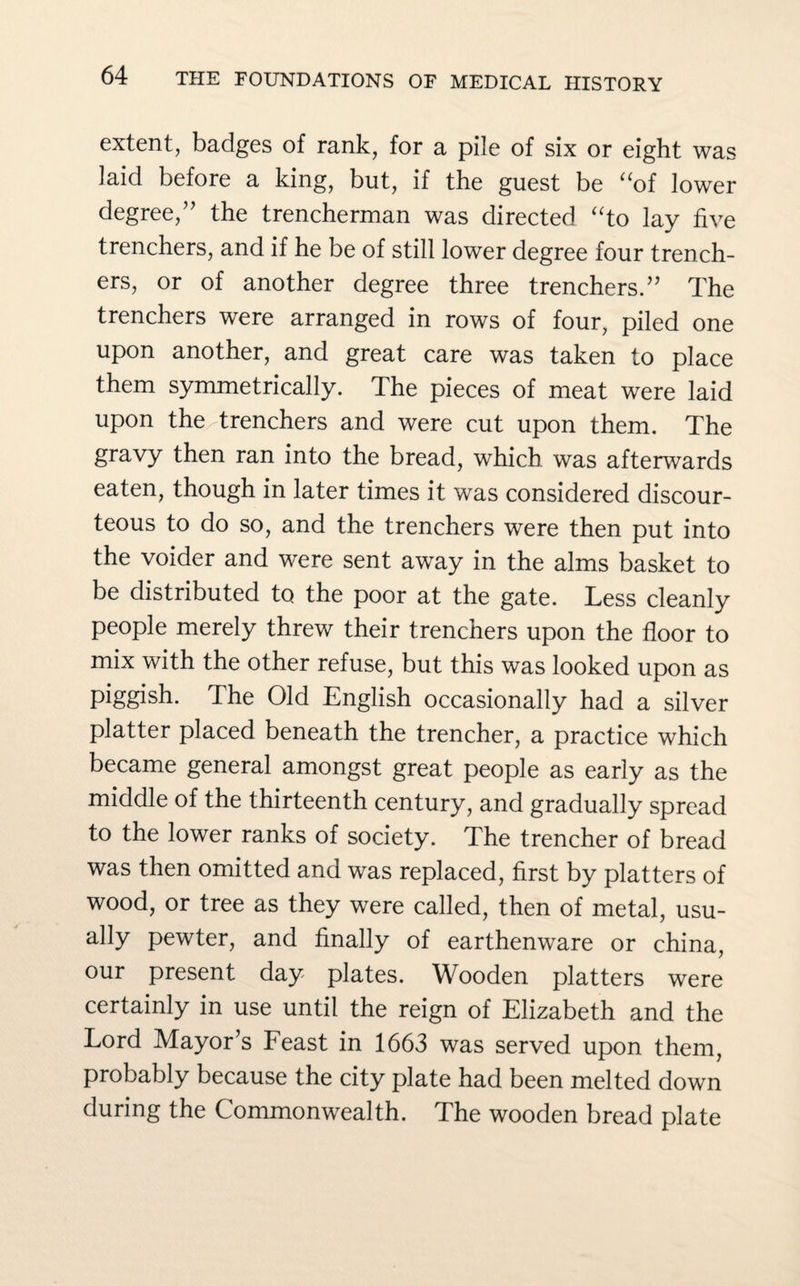 extent, badges of rank, for a pile of six or eight was laid before a king, but, if the guest be “of lower degree,” the trencherman was directed “to lay five trenchers, and if he be of still lower degree four trench¬ ers, or of another degree three trenchers.” The trenchers were arranged in rows of four, piled one upon another, and great care was taken to place them symmetrically. The pieces of meat were laid upon the trenchers and were cut upon them. The gravy then ran into the bread, which was afterwards eaten, though in later times it was considered discour¬ teous to do so, and the trenchers were then put into the voider and were sent away in the alms basket to be distributed to the poor at the gate. Less cleanly people merely threw their trenchers upon the floor to mix with the other refuse, but this was looked upon as piggish. The Old English occasionally had a silver platter placed beneath the trencher, a practice which became general amongst great people as early as the middle of the thirteenth century, and gradually spread to the lower ranks of society. The trencher of bread was then omitted and was replaced, first by platters of wood, or tree as they were called, then of metal, usu¬ ally pewter, and finally of earthenware or china, our present day plates. Wooden platters were certainly in use until the reign of Elizabeth and the Lord Mayor’s Feast in 1663 was served upon them, probably because the city plate had been melted down during the Commonwealth. The wooden bread plate