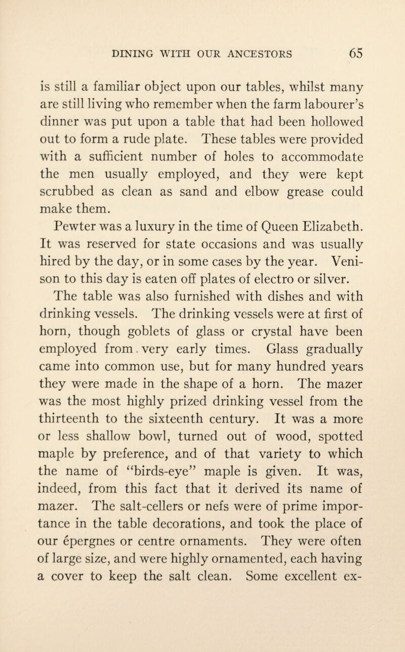 is still a familiar object upon our tables, whilst many are still living who remember when the farm labourer’s dinner was put upon a table that had been hollowed out to form a rude plate. These tables were provided with a sufficient number of holes to accommodate the men usually employed, and they were kept scrubbed as clean as sand and elbow grease could make them. Pewter was a luxury in the time of Queen Elizabeth. It was reserved for state occasions and was usually hired by the day, or in some cases by the year. Veni¬ son to this day is eaten off plates of electro or silver. The table was also furnished with dishes and with drinking vessels. The drinking vessels were at first of horn, though goblets of glass or crystal have been employed from very early times. Glass gradually came into common use, but for many hundred years they were made in the shape of a horn. The mazer was the most highly prized drinking vessel from the thirteenth to the sixteenth century. It was a more or less shallow bowl, turned out of wood, spotted maple by preference, and of that variety to which the name of “birds-eye” maple is given. It was, indeed, from this fact that it derived its name of mazer. The salt-cellers or nefs were of prime impor¬ tance in the table decorations, and took the place of our epergnes or centre ornaments. They were often of large size, and were highly ornamented, each having a cover to keep the salt clean. Some excellent ex-