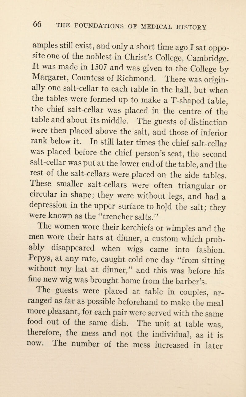 amples still exist, and only a short time ago I sat oppo¬ site one of the noblest in Christ’s College, Cambridge. It was made in 1507 and was given to the College by Margaret, Countess of Richmond. There was origin¬ ally one salt-cellar to each table in the hall, but when the tables were formed up to make a T-shaped table, the chief salt-cellar was placed in the centre of the table and about its middle. The guests of distinction were then placed above the salt, and those of inferior rank below it. In still later times the chief salt-cellar was placed before the chief person’s seat, the second salt-cellar was put at the lower end of the table, and the rest of the salt-cellars were placed on the side tables. These smaller salt-cellars were often triangular or circular in shape; they were without legs, and had a depression in the upper surface to hold the salt; they were known as the “trencher salts.” The women wore their kerchiefs or wimples and the men wore their hats at dinner, a custom which prob¬ ably disappeared when wigs came into fashion. Pepys, at any rate, caught cold one day “from sitting without my hat at dinner,” and this was before his fine new wig was brought home from the barber’s. dhe guests were placed at table in couples, ar¬ ranged as far as possible beforehand to make the meal more pleasant, for each pair were served with the same food out of the same dish. The unit at table was, therefore, the mess and not the individual, as it is now. The number of the mess increased in later