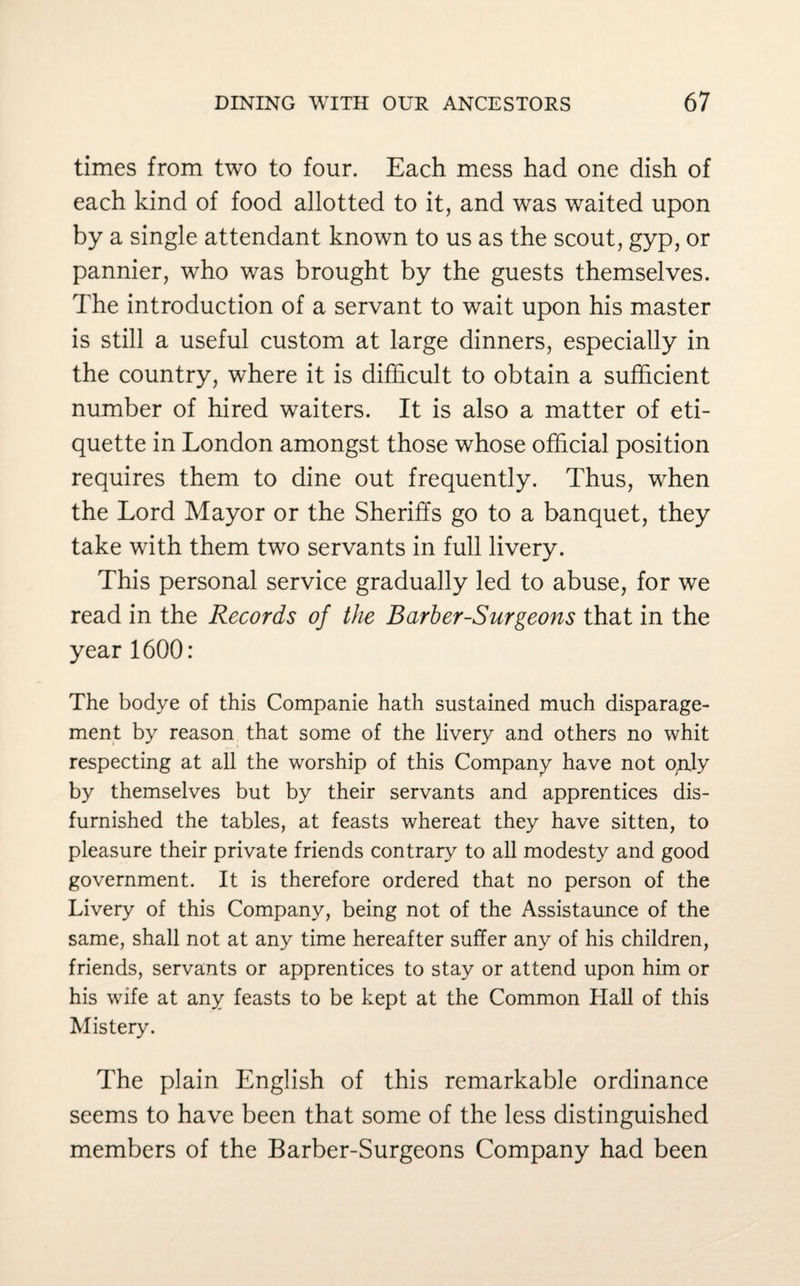 times from two to four. Each mess had one dish of each kind of food allotted to it, and was waited upon by a single attendant known to us as the scout, gyp, or pannier, who was brought by the guests themselves. The introduction of a servant to wait upon his master is still a useful custom at large dinners, especially in the country, where it is difficult to obtain a sufficient number of hired waiters. It is also a matter of eti¬ quette in London amongst those whose official position requires them to dine out frequently. Thus, when the Lord Mayor or the Sheriffs go to a banquet, they take with them two servants in full livery. This personal service gradually led to abuse, for we read in the Records of the Barber-Surgeons that in the year 1600: The bodye of this Companie hath sustained much disparage¬ ment by reason that some of the livery and others no whit respecting at all the worship of this Company have not oply by themselves but by their servants and apprentices dis- furnished the tables, at feasts whereat they have sitten, to pleasure their private friends contrary to all modesty and good government. It is therefore ordered that no person of the Livery of this Company, being not of the Assistaunce of the same, shall not at any time hereafter suffer any of his children, friends, servants or apprentices to stay or attend upon him or his wife at any feasts to be kept at the Common Hall of this Mistery. The plain English of this remarkable ordinance seems to have been that some of the less distinguished members of the Barber-Surgeons Company had been