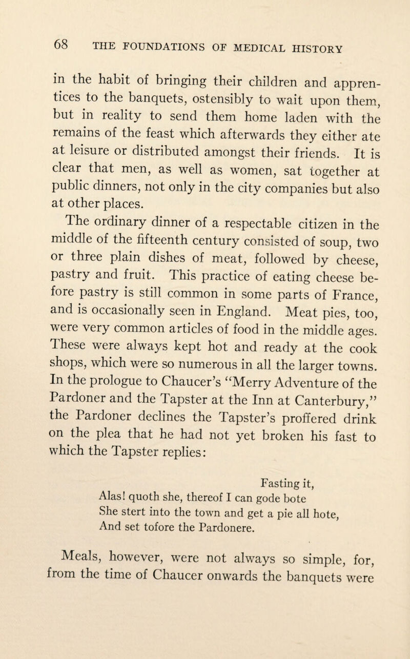 in the habit of bringing their children and appren¬ tices to the banquets, ostensibly to wait upon them, but in reality to send them home laden with the remains of the feast which afterwards they either ate at leisure or distributed amongst their friends. It is clear that men, as well as women, sat together at public dinners, not only in the city companies but also at other places. The ordinary dinner of a respectable citizen in the middle of the fifteenth century consisted of soup, two or three plain dishes of meat, followed by cheese, pastry and fruit. This practice of eating cheese be¬ fore pastry is still common in some parts of France, and is occasionally seen in England. Meat pies, too, were very common articles of food in the middle ages. These were always kept hot and ready at the cook shops, which were so numerous in all the larger towns. In the prologue to Chaucer’s “Merry Adventure of the Pardoner and the Tapster at the Inn at Canterbury,” the Pardoner declines the Tapster’s proffered drink on the plea that he had not yet broken his fast to which the Tapster replies: Fasting it, Alas! quoth she, thereof I can gode bote She stert into the town and get a pie all hote, And set tofore the Pardonere. Meals, however, were not always so simple, for, from the time of Chaucer onwards the banquets were