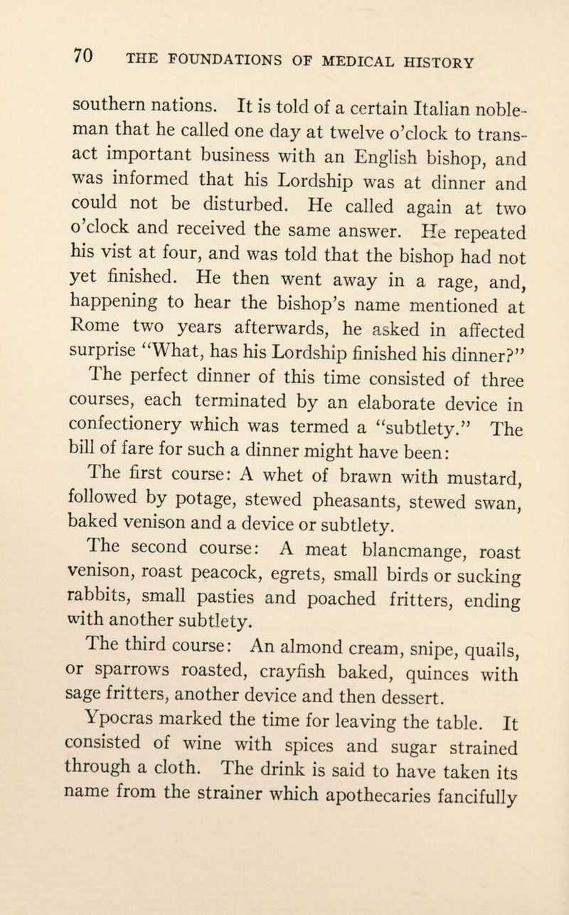 southern nations. It is told of a certain Italian noble¬ man that he called one day at twelve o’clock to trans¬ act important business with an English bishop, and was informed that his Lordship was at dinner and could not be disturbed. He called again at two o’clock and received the same answer. He repeated his vist at four, and was told that the bishop had not yet finished. He then went away in a rage, and, happening to hear the bishop’s name mentioned at Rome two years afterwards, he asked in affected surprise “What, has his Lordship finished his dinner?” The perfect dinner of this time consisted of three courses, each terminated by an elaborate device in confectionery which was termed a “subtlety.” The bill of fare for such a dinner might have been: The first course: A whet of brawn with mustard, followed by potage, stewed pheasants, stewed swan, baked venison and a device or subtlety. The second course: A meat blancmange, roast venison, roast peacock, egrets, small birds or sucking rabbits, small pasties and poached fritters, ending with another subtlety. The third course: An almond cream, snipe, quails, or sparrows roasted, crayfish baked, quinces with sage fritters, another device and then dessert. Ypocras marked the time for leaving the table. It consisted of wine with spices and sugar strained through a cloth. The drink is said to have taken its name from the strainer which apothecaries fancifully