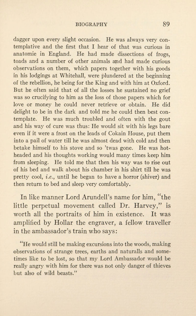 dagger upon every slight occasion. He was always very con¬ templative and the first that I hear of that was curious in anatomie in England. He had made dissections of frogs, toads and a number of other animals apid had made curious observations on them, which papers together with his goods in his lodgings at Whitehall, were plundered at the beginning of the rebellion, he being for the King and with him at Oxford. But he often said that of all the losses he sustained no grief was so crucifying to him as the loss of those papers which for love or money he could never retrieve or obtain. He did delight to be in the dark and told me he could then best con¬ template. He was much troubled and often with the gout and his way of cure was thus: He would sit with his legs bare even if it were a frost on the leads of Cokain House, put them into a pail of water till he was almost dead with cold and then betake himself to his stove and so ’twas gone. He was hot¬ headed and his thoughts working would many times keep him from sleeping. He told me that then his way was to rise out of his bed and walk about his chamber in his shirt till he was pretty cool, i.e., until he began to have a horror (shiver) and then return to bed and sleep very comfortably. In like manner Lord Arundell’s name for him, “the little perpetual movement called Dr. Harvey/’ is worth all the portraits of him in existence. It was amplified by Hollar the engraver, a fellow traveller in the ambassador’s train who says: “He would still be making excursions into the woods, making observations of strange trees, earths and naturalls and some¬ times like to be lost, so that my Lord Ambassador would be really angry with him for there was not only danger of thieves but also of wild beasts.”