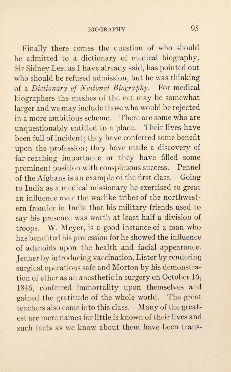 Finally there comes the question of who should be admitted to a dictionary of medical biography. Sir Sidney Lee, as I have already said, has pointed out who should be refused admission, but he was thinking of a Dictionary of National Biography. For medical biographers the meshes of the net may be somewhat larger and we may include those who would be rejected in a more ambitious scheme. There are some who are unquestionably entitled to a place. Their lives have been full of incident; they have conferred some benefit upon the profession; they have made a discovery of far-reaching importance or they have filled some prominent position with conspicuous success. Pennel of the Afghans is an example of the first class. Going to India as a medical missionary he exercised so great an influence over the warlike tribes of the northwest¬ ern frontier in India that his military friends used to say his presence was worth at least half a division of troops. W. Meyer, is a good instance of a man who has benefited his profession for he showed the influence of adenoids upon the health and facial appearance. Jenner by introducing vaccination, Lister by rendering surgical operations safe and Morton by his demonstra¬ tion of ether as an anesthetic in surgery on October 16, 1846, conferred immortality upon themselves and gained the gratitude of the whole world. The great teachers also come into this class. Many of the great¬ est are mere names for little is known of their lives and such facts as we know about them have been trans-