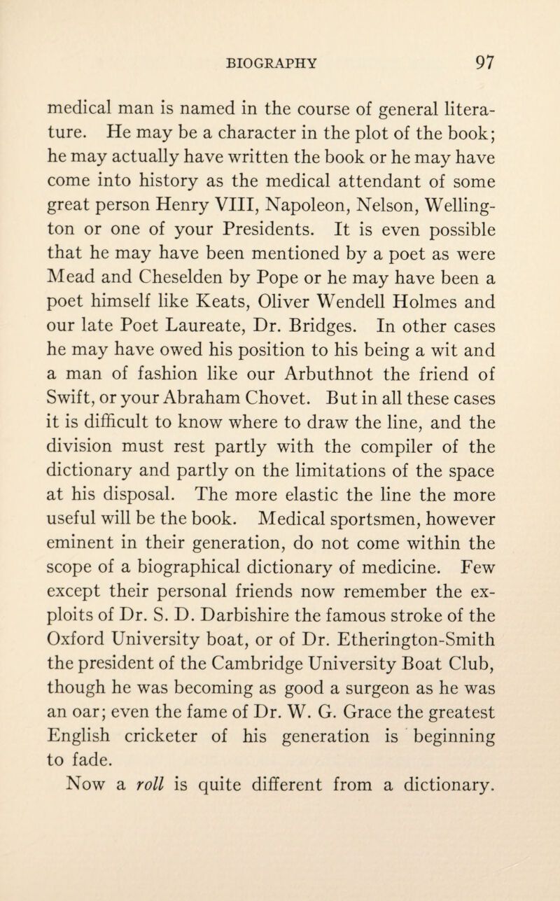 medical man is named in the course of general litera¬ ture. He may be a character in the plot of the book; he may actually have written the book or he may have come into history as the medical attendant of some great person Henry VIII, Napoleon, Nelson, Welling¬ ton or one of your Presidents. It is even possible that he may have been mentioned by a poet as were Mead and Cheselden by Pope or he may have been a poet himself like Keats, Oliver Wendell Holmes and our late Poet Laureate, Dr. Bridges. In other cases he may have owed his position to his being a wit and a man of fashion like our Arbuthnot the friend of Swift, or your Abraham Chovet. But in all these cases it is difficult to know where to draw the line, and the division must rest partly with the compiler of the dictionary and partly on the limitations of the space at his disposal. The more elastic the line the more useful will be the book. Medical sportsmen, however eminent in their generation, do not come within the scope of a biographical dictionary of medicine. Few except their personal friends now remember the ex¬ ploits of Dr. S. D. Darbishire the famous stroke of the Oxford University boat, or of Dr. Etherington-Smith the president of the Cambridge University Boat Club, though he was becoming as good a surgeon as he was an oar; even the fame of Dr. W. G. Grace the greatest English cricketer of his generation is beginning to fade. Now a roll is quite different from a dictionary.