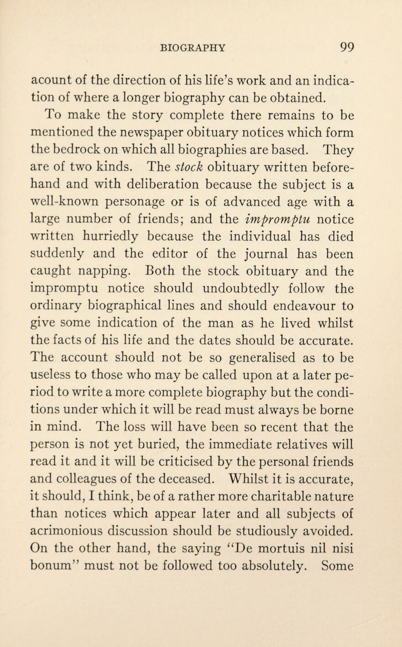 acount of the direction of his life’s work and an indica¬ tion of where a longer biography can be obtained. To make the story complete there remains to be mentioned the newspaper obituary notices which form the bedrock on which all biographies are based. They are of two kinds. The stock obituary written before¬ hand and with deliberation because the subject is a well-known personage or is of advanced age with a large number of friends; and the impromptu notice written hurriedly because the individual has died suddenly and the editor of the journal has been caught napping. Both the stock obituary and the impromptu notice should undoubtedly follow the ordinary biographical lines and should endeavour to give some indication of the man as he lived whilst the facts of his life and the dates should be accurate. The account should not be so generalised as to be useless to those who may be called upon at a later pe¬ riod to write a more complete biography but the condi¬ tions under which it will be read must always be borne in mind. The loss will have been so recent that the person is not yet buried, the immediate relatives will read it and it will be criticised by the personal friends and colleagues of the deceased. Whilst it is accurate, it should, I think, be of a rather more charitable nature than notices which appear later and all subjects of acrimonious discussion should be studiously avoided. On the other hand, the saying “De mortuis nil nisi bonum” must not be followed too absolutely. Some