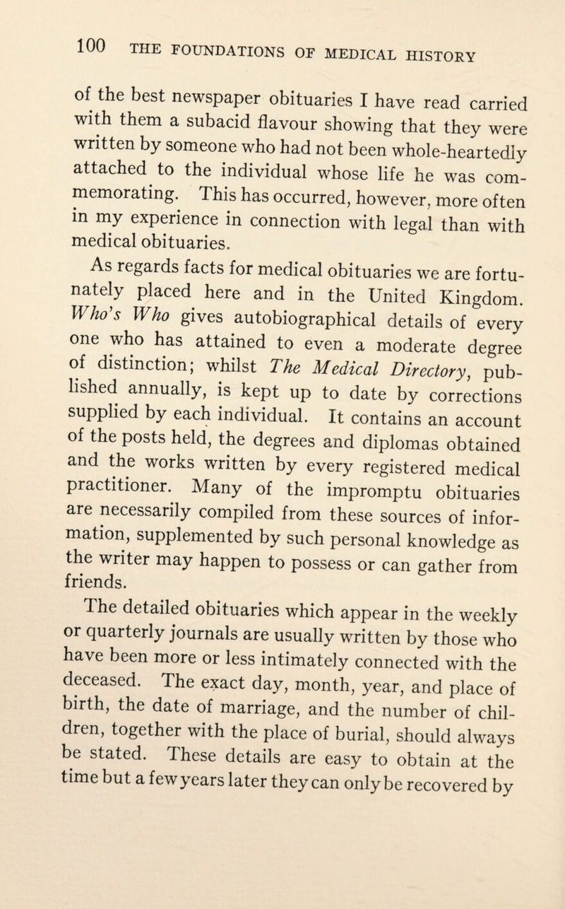 of the best newspaper obituaries I have read carried with them a subacid flavour showing that they were written by someone who had not been whole-heartedly attached to the individual whose life he was com¬ memorating. This has occurred, however, more often in my experience in connection with legal than with medical obituaries. As regards facts for medical obituaries we are fortu¬ nately placed here and in the United Kingdom. Who’s Who gives autobiographical details of every one who has attained to even a moderate degree of distinction; whilst The Medical Directory, pub¬ lished annually, is kept up to date by corrections supplied by each individual. It contains an account of the posts held, the degrees and diplomas obtained and the works written by every registered medical practitioner.. Many of the impromptu obituaries are necessarily compiled from these sources of infor¬ mation, supplemented by such personal knowledge as the writer may happen to possess or can gather from friends. The detailed obituaries which appear in the weekly or quarterly journals are usually written by those who have been more or less intimately connected with the deceased. The exact day, month, year, and place of birth, the date of marriage, and the number of chil¬ dren, together with the place of burial, should always be stated. These details are easy to obtain at the time but a few years later they can only be recovered by