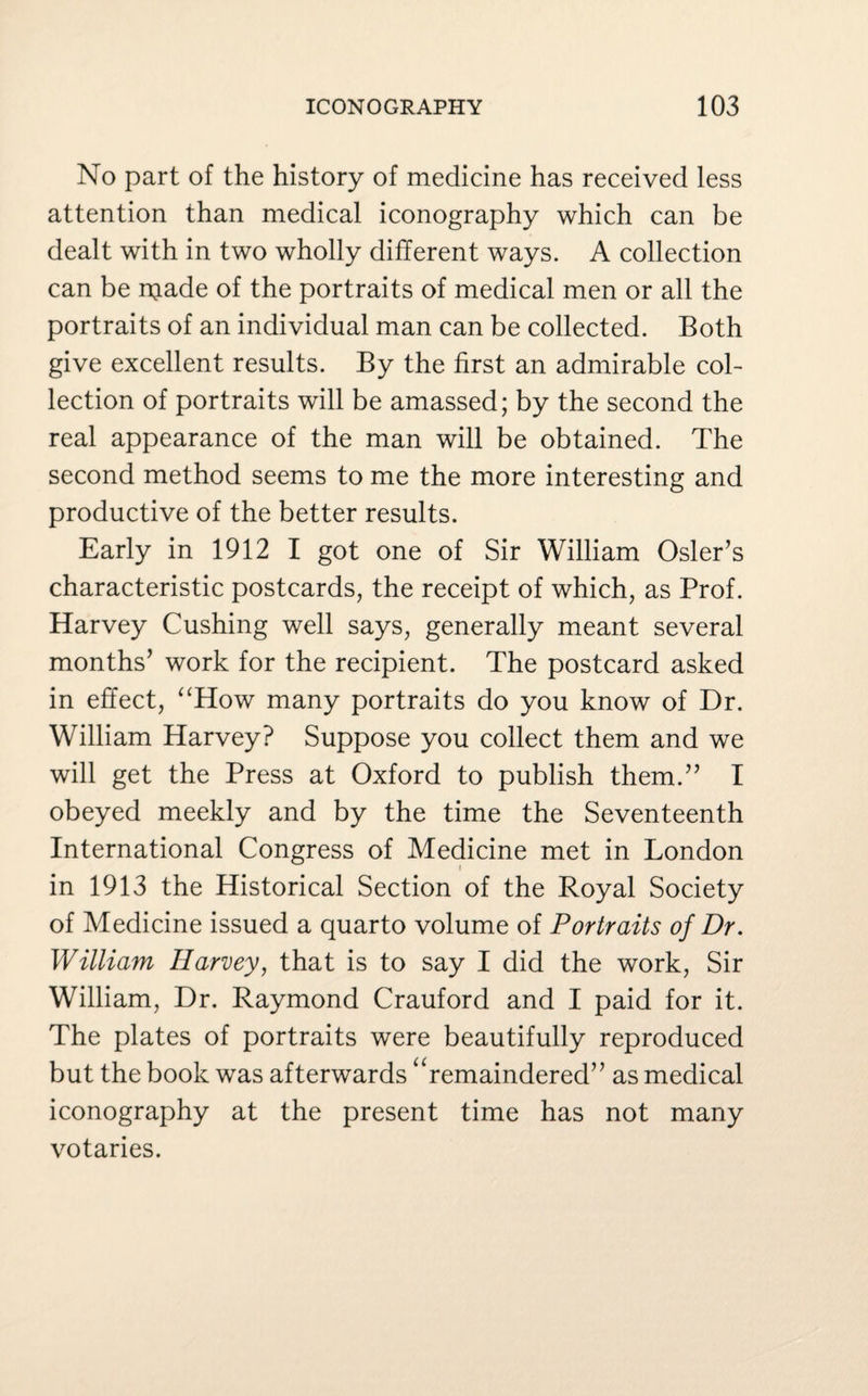 No part of the history of medicine has received less attention than medical iconography which can be dealt with in two wholly different ways. A collection can be njade of the portraits of medical men or all the portraits of an individual man can be collected. Both give excellent results. By the first an admirable col¬ lection of portraits will be amassed; by the second the real appearance of the man will be obtained. The second method seems to me the more interesting and productive of the better results. Early in 1912 I got one of Sir William Osier’s characteristic postcards, the receipt of which, as Prof. Harvey Cushing well says, generally meant several months’ work for the recipient. The postcard asked in effect, “How many portraits do you know of Dr. William Harvey? Suppose you collect them and we will get the Press at Oxford to publish them.” I obeyed meekly and by the time the Seventeenth International Congress of Medicine met in London t in 1913 the Historical Section of the Royal Society of Medicine issued a quarto volume of Portraits of Dr. William Harvey, that is to say I did the work, Sir William, Dr. Raymond Crauford and I paid for it. The plates of portraits were beautifully reproduced but the book was afterwards “remaindered” as medical iconography at the present time has not many votaries.