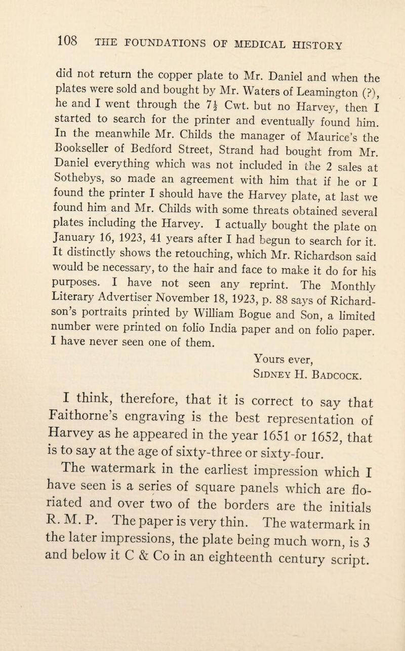 did not return the copper plate to Mr. Daniel and when the plates were sold and bought by Mr. Waters of Leamington (?), he and I went through the Cwt. but no Harvey, then I started to search for the printer and eventually found him. In the meanwhile Mr. Childs the manager of Maurice’s the Bookseller of Bedford Street, Strand had bought from Mr. Daniel everything which was not included in the 2 sales at Sothebys, so made an agreement with him that if he or I found the printer I should have the Harvey plate, at last we found him and Mr. Childs with some threats obtained several plates including the Harvey. I actually bought the plate on January 16, 1923, 41 years after I had begun to search for it. It distinctly shows the retouching, which Mr. Richardson said would be necessary, to the hair and face to make it do for his purposes. I have not seen any reprint. The Monthly Literary Advertiser November 18, 1923, p. 88 says of Richard¬ son’s portraits printed by William Bogue and Son, a limited number were printed on folio India paper and on folio paper. I have never seen one of them. Yours ever, Sidney H. Badcock. I think, therefore, that it is correct to say that Faithorne’s engraving is the best representation of Harvey as he appeared in the year 1651 or 1652, that is to say at the age of sixty-three or sixty-four. The watermark in the earliest impression which I have seen is a series of square panels which are flo¬ riated and over two of the borders are the initials R. M. P. The paper is very thin. The watermark in the later impressions, the plate being much worn, is 3 and below it C & Co in an eighteenth century script.