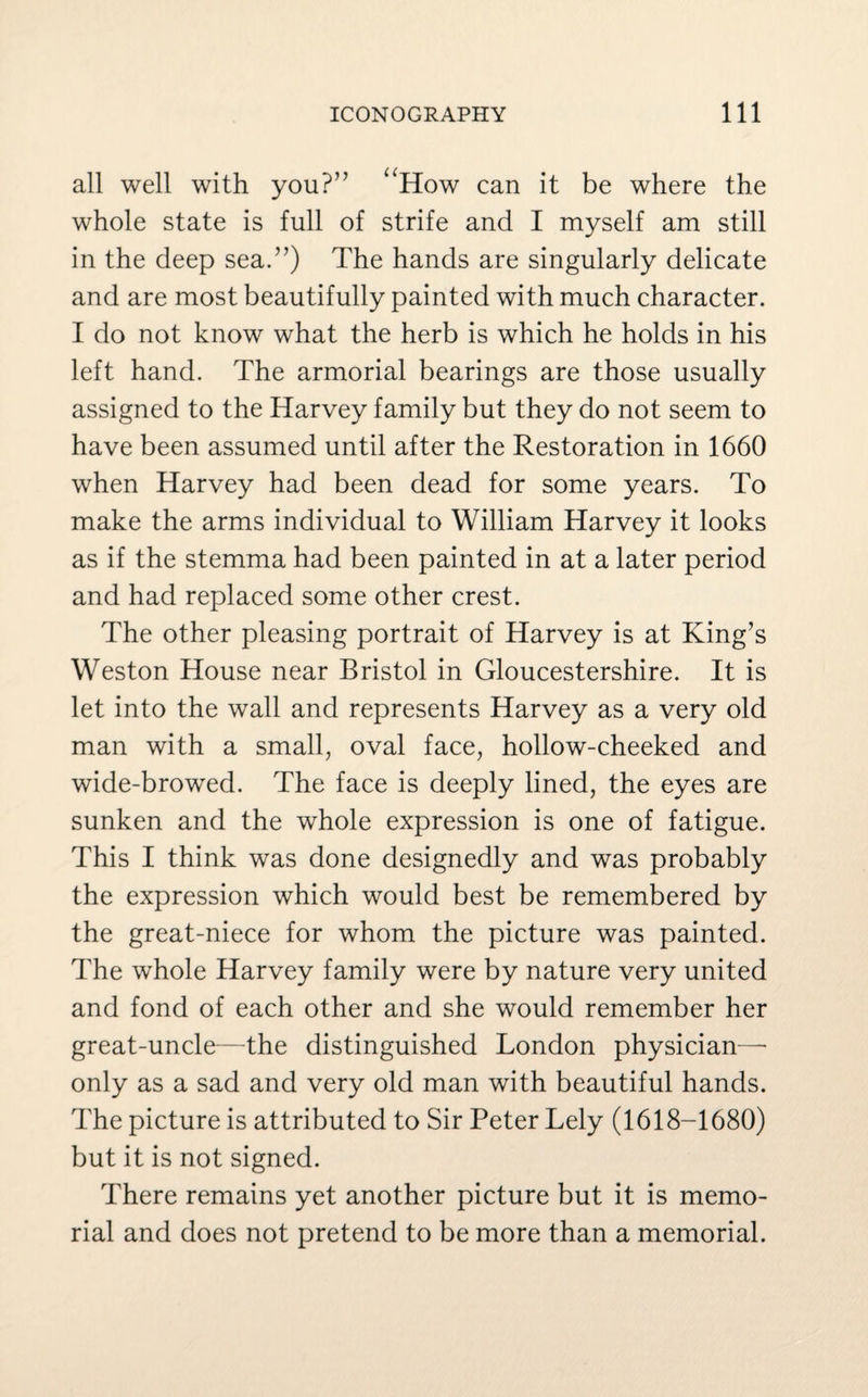 all well with you?” “How can it be where the whole state is full of strife and I myself am still in the deep sea.”) The hands are singularly delicate and are most beautifully painted with much character. I do not know what the herb is which he holds in his left hand. The armorial bearings are those usually assigned to the Harvey family but they do not seem to have been assumed until after the Restoration in 1660 when Harvey had been dead for some years. To make the arms individual to William Harvey it looks as if the stemma had been painted in at a later period and had replaced some other crest. The other pleasing portrait of Harvey is at King’s Weston House near Bristol in Gloucestershire. It is let into the wall and represents Harvey as a very old man with a small, oval face, hollow-cheeked and wide-browed. The face is deeply lined, the eyes are sunken and the whole expression is one of fatigue. This I think was done designedly and was probably the expression which would best be remembered by the great-niece for whom the picture was painted. The whole Harvey family were by nature very united and fond of each other and she would remember her great-uncle—the distinguished London physician— only as a sad and very old man with beautiful hands. The picture is attributed to Sir Peter Lely (1618-1680) but it is not signed. There remains yet another picture but it is memo¬ rial and does not pretend to be more than a memorial.