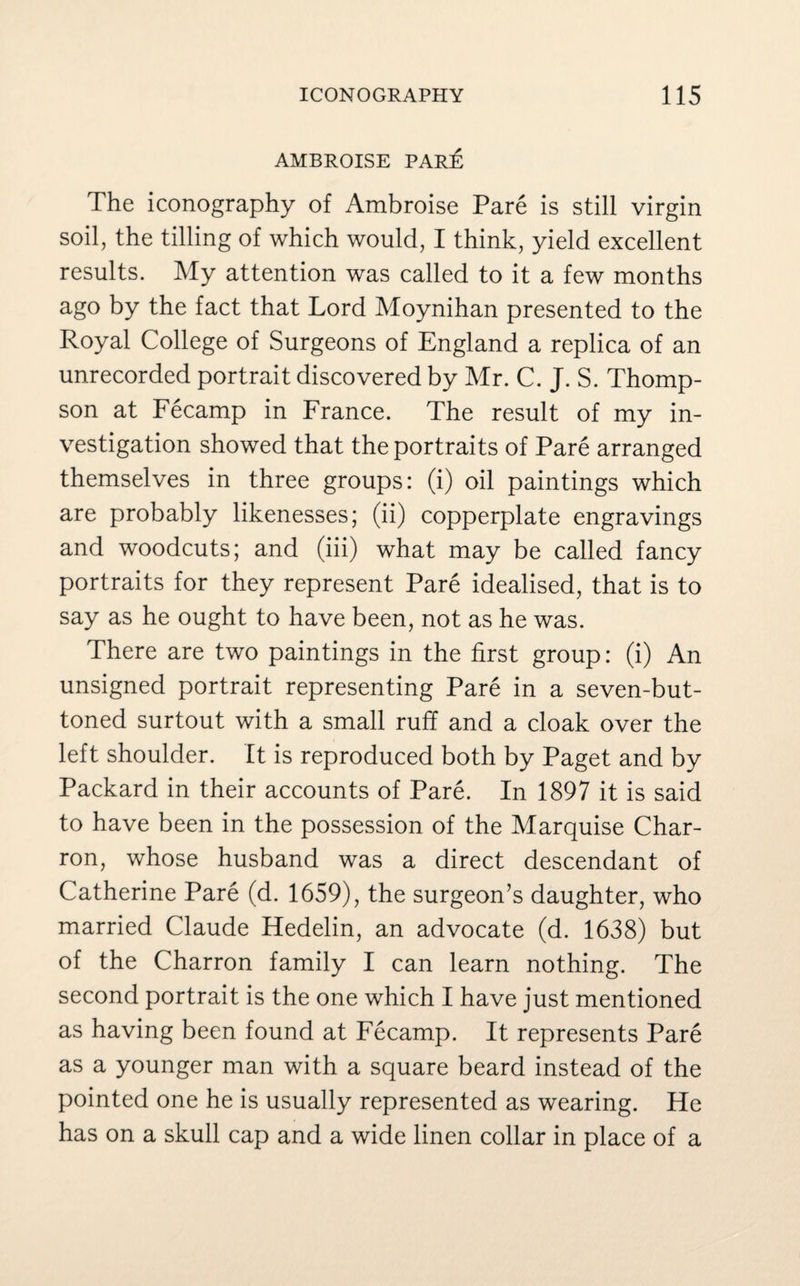 AMBROISE PARE The iconography of Ambroise Pare is still virgin soil, the tilling of which would, I think, yield excellent results. My attention was called to it a few months ago by the fact that Lord Moynihan presented to the Royal College of Surgeons of England a replica of an unrecorded portrait discovered by Mr. C. J. S. Thomp¬ son at Fecamp in France. The result of my in¬ vestigation showed that the portraits of Pare arranged themselves in three groups: (i) oil paintings which are probably likenesses; (ii) copperplate engravings and woodcuts; and (iii) what may be called fancy portraits for they represent Pare idealised, that is to say as he ought to have been, not as he was. There are two paintings in the first group: (i) An unsigned portrait representing Pare in a seven-but¬ toned surtout with a small ruff and a cloak over the left shoulder. It is reproduced both by Paget and by Packard in their accounts of Pare. In 1897 it is said to have been in the possession of the Marquise Char- ron, whose husband was a direct descendant of Catherine Pare (d. 1659), the surgeon’s daughter, who married Claude Hedelin, an advocate (d. 1638) but of the Charron family I can learn nothing. The second portrait is the one which I have just mentioned as having been found at Fecamp. It represents Pare as a younger man with a square beard instead of the pointed one he is usually represented as wearing. He has on a skull cap and a wide linen collar in place of a
