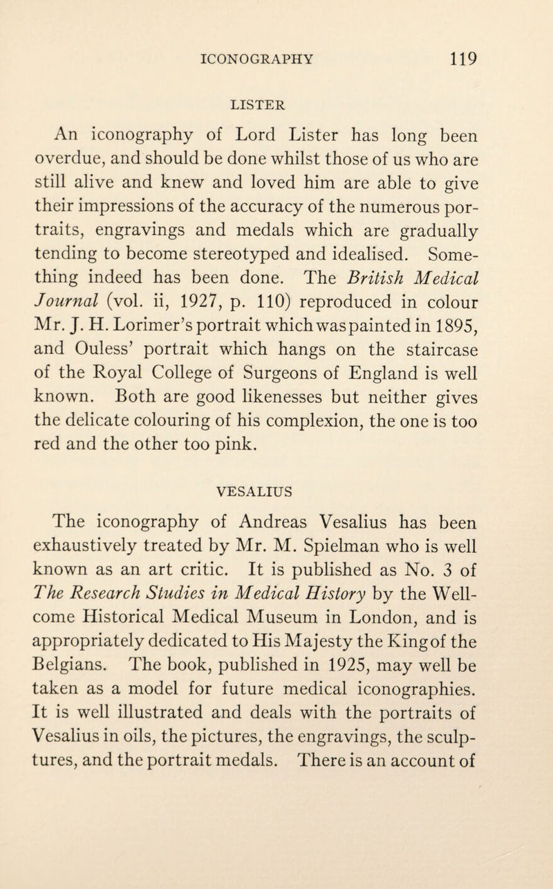 LISTER An iconography of Lord Lister has long been overdue, and should be done whilst those of us who are still alive and knew and loved him are able to give their impressions of the accuracy of the numerous por¬ traits, engravings and medals which are gradually tending to become stereotyped and idealised. Some¬ thing indeed has been done. The British Medical Journal (vol. ii, 1927, p. 110) reproduced in colour Mr. J. H. Lorimer’s portrait which was painted in 1895, and Ouless’ portrait which hangs on the staircase of the Royal College of Surgeons of England is well known. Both are good likenesses but neither gives the delicate colouring of his complexion, the one is too red and the other too pink. VESALIUS The iconography of Andreas Vesalius has been exhaustively treated by Mr. M. Spielman who is well known as an art critic. It is published as No. 3 of The Research Studies in Medical History by the Well¬ come Historical Medical Museum in London, and is appropriately dedicated to His Majesty the Kingof the Belgians. The book, published in 1925, may well be taken as a model for future medical iconographies. It is well illustrated and deals with the portraits of Vesalius in oils, the pictures, the engravings, the sculp¬ tures, and the portrait medals. There is an account of