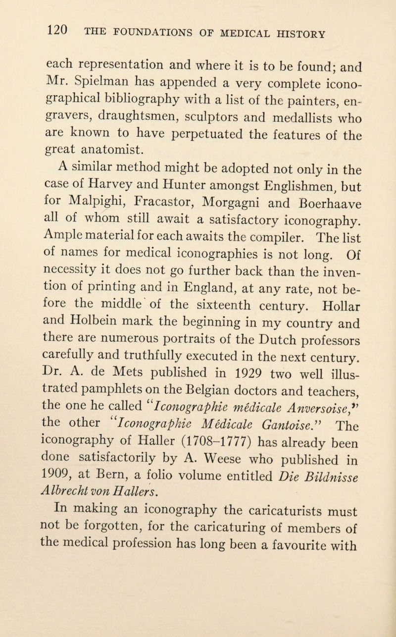 each representation and where it is to be found; and Mr. Spielman has appended a very complete icono- graphical bibliography with a list of the painters, en¬ gravers, draughtsmen, sculptors and medallists who are known to have perpetuated the features of the great anatomist. A similar method might be adopted not only in the case of Harvey and Hunter amongst Englishmen, but for Malpighi, Fracastor, Morgagni and Boerhaave all of whom still await a satisfactory iconography. Ample material for each awaits the compiler. The list of names for medical iconographies is not long. Of necessity it does not go further back than the inven¬ tion of printing and in England, at any rate, not be¬ fore the middle'of the sixteenth century. Hollar and Holbein mark the beginning in my country and there are numerous portraits of the Dutch professors carefully and truthfully executed in the next century. Dr. A. de Mets published in 1929 two well illus¬ trated pamphlets on the Belgian doctors and teachers, the one he called “Iconographie medicate Anversoise the other Iconographie Medicate Gantoise” The iconography of Haller (1708-1777) has already been done satisfactorily by A. Weese who published in 1909, at Bern, a folio volume entitled Die Bitdnisse Albrecht von Hallers. In making an iconography the caricaturists must not be forgotten, for the caricaturing of members of the medical profession has long been a favourite with