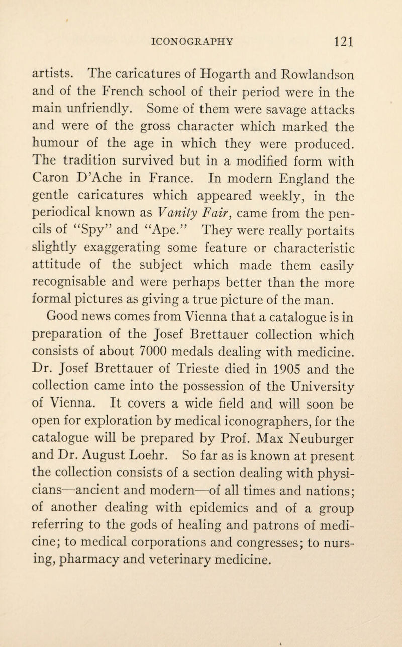 artists. The caricatures of Hogarth and Rowlandson and of the French school of their period were in the main unfriendly. Some of them were savage attacks and were of the gross character which marked the humour of the age in which they were produced. The tradition survived but in a modified form with Caron D’Ache in France. In modern England the gentle caricatures which appeared weekly, in the periodical known as Vanity Fair, came from the pen¬ cils of “Spy” and “Ape.” They were really portaits slightly exaggerating some feature or characteristic attitude of the subject which made them easily recognisable and were perhaps better than the more formal pictures as giving a true picture of the man. Good news comes from Vienna that a catalogue is in preparation of the Josef Brettauer collection which consists of about 7000 medals dealing with medicine. Dr. Josef Brettauer of Trieste died in 1905 and the collection came into the possession of the University of Vienna. It covers a wide field and will soon be open for exploration by medical monographers, for the catalogue will be prepared by Prof. Max Neuburger and Dr. August Loehr. So far as is known at present the collection consists of a section dealing with physi¬ cians—ancient and modern—of all times and nations; of another dealing with epidemics and of a group referring to the gods of healing and patrons of medi¬ cine; to medical corporations and congresses; to nurs¬ ing, pharmacy and veterinary medicine.