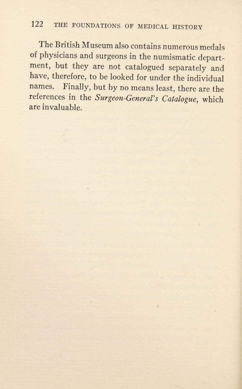 The British Museum also contains numerous medals of physicians and surgeons in the numismatic depart¬ ment, but they are not catalogued separately and have, therefore, to be looked for under the individual names. Finally, but by no means least, there are the references in the SuTgeou-GeuevaVs Catalogue, which are invaluable.