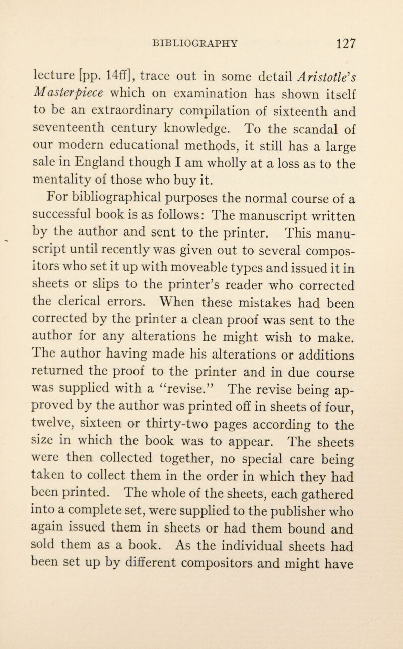lecture [pp. 14ff], trace out in some detail Aristotle's Masterpiece which on examination has shown itself to be an extraordinary compilation of sixteenth and seventeenth century knowledge. To the scandal of our modern educational methods, it still has a large sale in England though I am wholly at a loss as to the mentality of those who buy it. For bibliographical purposes the normal course of a successful book is as follows: The manuscript written by the author and sent to the printer. This manu¬ script until recently was given out to several compos¬ itors who set it up with moveable types and issued it in sheets or slips to the printer’s reader who corrected the clerical errors. When these mistakes had been corrected by the printer a clean proof was sent to the author for any alterations he might wish to make. The author having made his alterations or additions returned the proof to the printer and in due course was supplied with a “revise.” The revise being ap¬ proved by the author was printed off in sheets of four, twelve, sixteen or thirty-two pages according to the size in which the book was to appear. The sheets were then collected together, no special care being taken to collect them in the order in which they had been printed. The whole of the sheets, each gathered into a complete set, were supplied to the publisher who again issued them in sheets or had them bound and sold them as a book. As the individual sheets had been set up by different compositors and might have