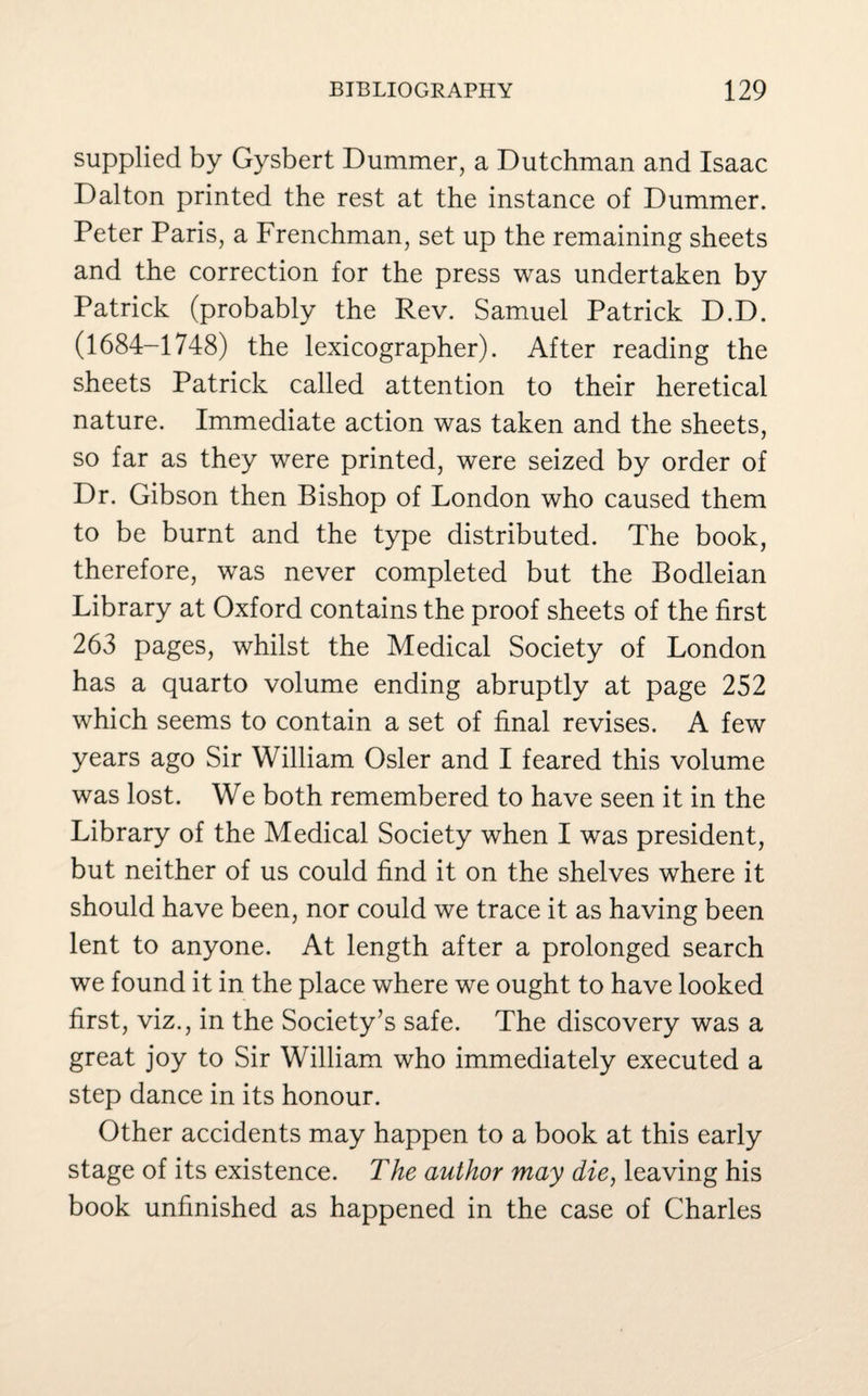 supplied by Gysbert Dummer, a Dutchman and Isaac Dalton printed the rest at the instance of Dummer. Peter Paris, a Frenchman, set up the remaining sheets and the correction for the press was undertaken by Patrick (probably the Rev. Samuel Patrick D.D. (1684-1748) the lexicographer). After reading the sheets Patrick called attention to their heretical nature. Immediate action was taken and the sheets, so far as they were printed, were seized by order of Dr. Gibson then Bishop of London who caused them to be burnt and the type distributed. The book, therefore, was never completed but the Bodleian Library at Oxford contains the proof sheets of the first 263 pages, whilst the Medical Society of London has a quarto volume ending abruptly at page 252 which seems to contain a set of final revises. A few years ago Sir William Osier and I feared this volume was lost. We both remembered to have seen it in the Library of the Medical Society when I was president, but neither of us could find it on the shelves where it should have been, nor could we trace it as having been lent to anyone. At length after a prolonged search we found it in the place where we ought to have looked first, viz., in the Society’s safe. The discovery was a great joy to Sir William who immediately executed a step dance in its honour. Other accidents may happen to a book at this early stage of its existence. The author may die, leaving his book unfinished as happened in the case of Charles