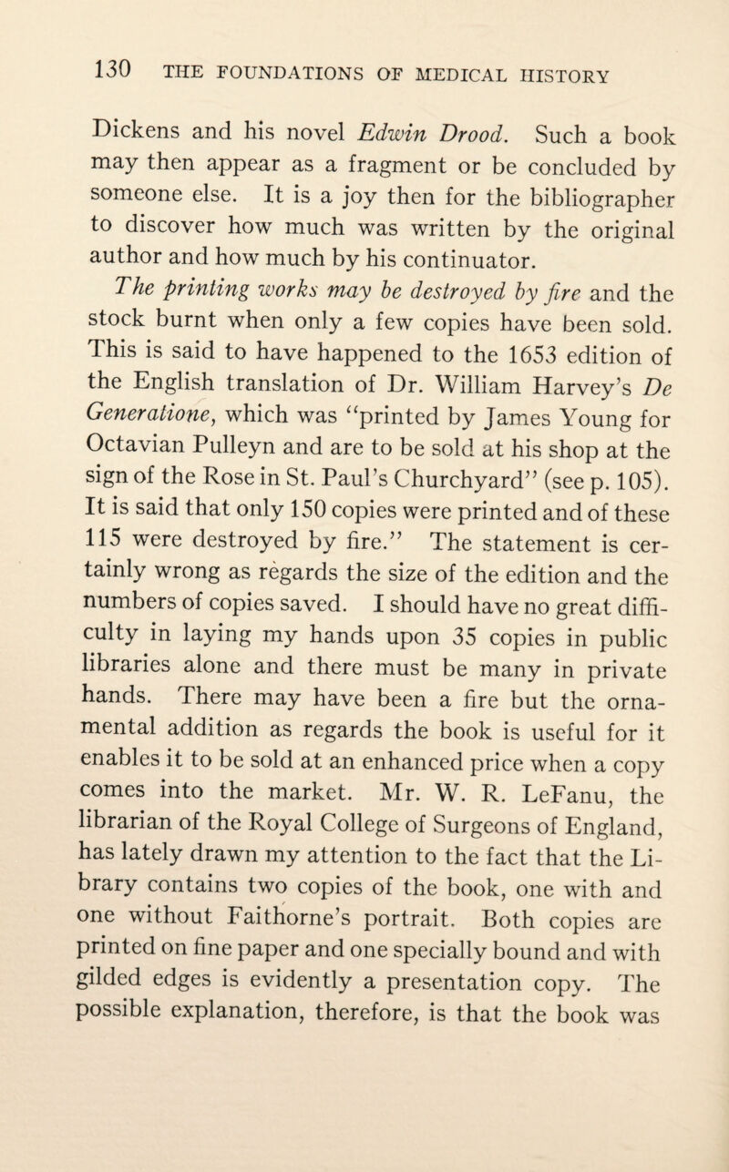 Dickens and liis novel Edwin Drood. Such a book may then appear as a fragment or be concluded by someone else. It is a joy then for the bibliographer to discover how much was written by the original author and how much by his continuator. The printing works may be destroyed by fire and the stock burnt when only a few copies have been sold. This is said to have happened to the 1653 edition of the English translation of Dr. William Harvey’s De Generatione, which was “printed by James Young for Octavian Pulleyn and are to be sold at his shop at the sign of the Rose in St. Paul’s Churchyard” (see p. 105). It is said that only 150 copies were printed and of these 115 were destroyed by fire.” The statement is cer¬ tainly wrong as regards the size of the edition and the numbers of copies saved. I should have no great diffi¬ culty in laying my hands upon 35 copies in public libraries alone and there must be many in private hands. There may have been a fire but the orna¬ mental addition as regards the book is useful for it enables it to be sold at an enhanced price when a copy comes into the market. Mr. W. R. LeFanu, the librarian of the Royal College of Surgeons of England, has lately drawn my attention to the fact that the Li¬ brary contains two copies of the book, one with and one without Faithorne’s portrait. Both copies are printed on fine paper and one specially bound and with gilded edges is evidently a presentation copy. The possible explanation, therefore, is that the book was