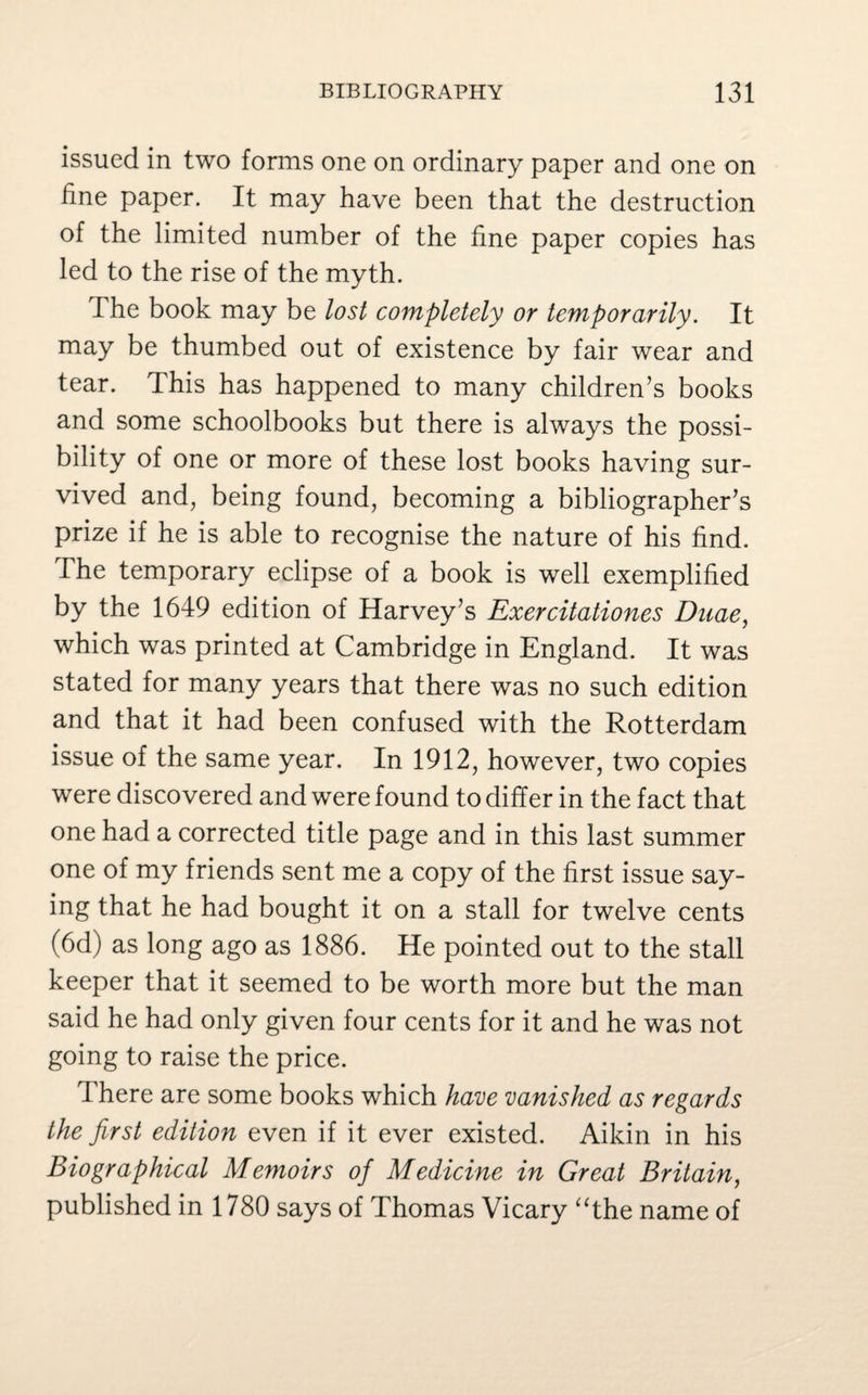 issued in two forms one on ordinary paper and one on line paper. It may have been that the destruction of the limited number of the fine paper copies has led to the rise of the myth. The book may be lost completely or temporarily. It may be thumbed out of existence by fair wear and tear. This has happened to many children’s books and some schoolbooks but there is always the possi¬ bility of one or more of these lost books having sur¬ vived and, being found, becoming a bibliographer’s prize if he is able to recognise the nature of his find. The temporary eclipse of a book is well exemplified by the 1649 edition of Harvey’s Exercitationes Duae, which was printed at Cambridge in England. It was stated for many years that there was no such edition and that it had been confused with the Rotterdam issue of the same year. In 1912, however, two copies were discovered and were found to differ in the fact that one had a corrected title page and in this last summer one of my friends sent me a copy of the first issue say¬ ing that he had bought it on a stall for twelve cents (6d) as long ago as 1886. He pointed out to the stall keeper that it seemed to be worth more but the man said he had only given four cents for it and he was not going to raise the price. There are some books which have vanished as regards the first edition even if it ever existed. Aikin in his Biographical Memoirs of Medicine in Great Britain, published in 1780 says of Thomas Vicary “the name of