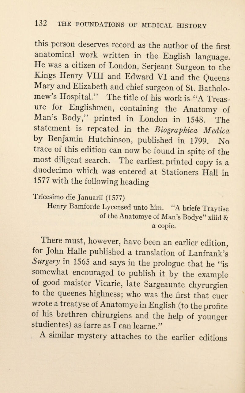 this person deserves record as the author of the first anatomical work written in the English language. He was a citizen of London, Serjeant Surgeon to the Kings Henry VIII and Edward VI and the Queens Mary and Elizabeth and chief surgeon of St. Batholo- mew’s Hospital.” The title of his work is “A Treas¬ ure for Englishmen, containing the Anatomy of Man’s Body,” printed in London in 1548. The statement is repeated in the Biographica Medica by Benjamin Hutchinson, published in 1799. No trace of this edition can now be found in spite of the most diligent search. The earliest printed copy is a duodecimo which was entered at Stationers Hall in 1577 with the following heading Tricesimo die Januarii (1577) Henry Bamforde Lycensed unto him. “A briefe Traytise of the Anatomye of Man’s Bodye” xiiid & a copie. There must, however, have been an earlier edition, for John Halle published a translation of Lanfrank’s Surgery in 1565 and says in the prologue that he “is somewhat encouraged to publish it by the example of good maister Vicarie, late Sargeaunte chyrurgien to the queenes highness; who was the first that euer wrote a treatyse of Anatomye in English (to the profite of his brethren chirurgiens and the help of younger studientes) as farre as I can learne.” A similar mystery attaches to the earlier editions