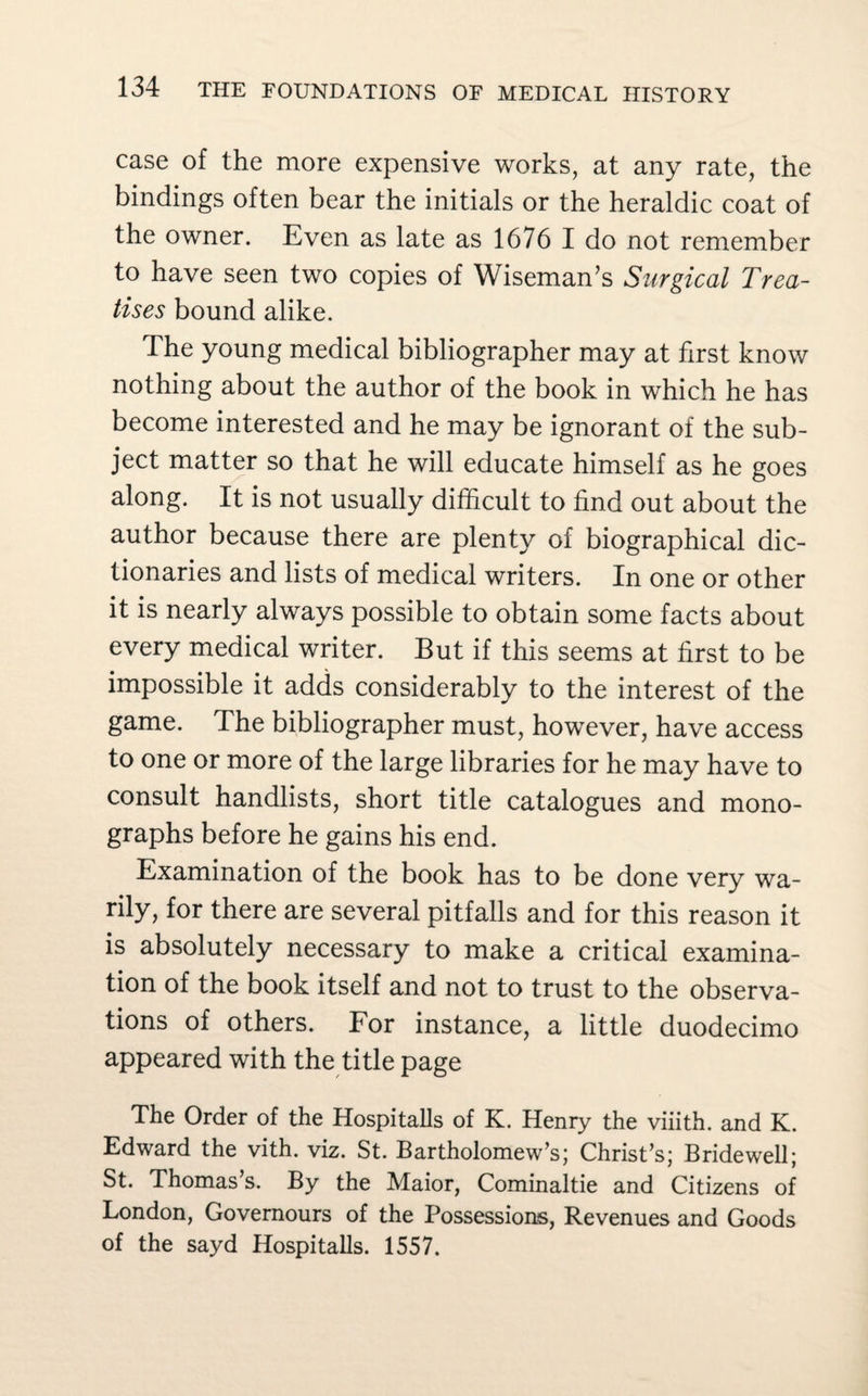 case of the more expensive works, at any rate, the bindings often bear the initials or the heraldic coat of the owner. Even as late as 1676 I do not remember to have seen two copies of Wiseman’s Surgical Trea¬ tises bound alike. The young medical bibliographer may at first know nothing about the author of the book in which he has become interested and he may be ignorant of the sub¬ ject matter so that he will educate himself as he goes along. It is not usually difficult to find out about the author because there are plenty of biographical dic¬ tionaries and lists of medical writers. In one or other it is nearly always possible to obtain some facts about every medical writer. But if this seems at first to be impossible it adds considerably to the interest of the game. The bibliographer must, however, have access to one or more of the large libraries for he may have to consult handlists, short title catalogues and mono¬ graphs before he gains his end. Examination of the book has to be done very wa- rily, for there are several pitfalls and for this reason it is absolutely necessary to make a critical examina¬ tion of the book itself and not to trust to the observa¬ tions of others. For instance, a little duodecimo appeared with the title page The Order of the Hospitalls of K. Henry the viiith. and K. Edward the vith. viz. St. Bartholomew’s; Christ’s; Bridewell; St. Thomas’s. By the Maior, Cominaltie and Citizens of London, Governours of the Possessions, Revenues and Goods of the sayd Hospitalls. 1557.