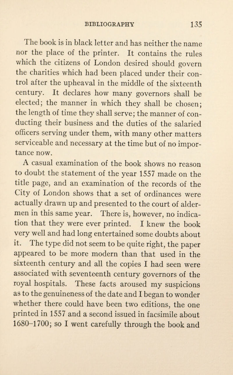 The book is in black letter and has neither the name nor the place of the printer. It contains the rules which the citizens of London desired should govern the charities which had been placed under their con¬ trol after the upheaval in the middle of the sixteenth century. It declares how many governors shall be elected; the manner in which they shall be chosen; the length of time they shall serve; the manner of con¬ ducting their business and the duties of the salaried officers serving under them, with many other matters serviceable and necessary at the time but of no impor¬ tance now. A casual examination of the book shows no reason to doubt the statement of the year 1557 made on the title page, and an examination of the records of the City of London shows that a set of ordinances were actually drawn up and presented to the court of aider- men in this same year. There is, however, no indica¬ tion that they were ever printed. I knew the book very well and had long entertained some doubts about it. The type did not seem to be quite right, the paper appeared to be more modern than that used in the sixteenth century and all the copies I had seen were associated with seventeenth century governors of the royal hospitals. These facts aroused my suspicions as to the genuineness of the date and I began to wonder whether there could have been two editions, the one printed in 1557 and a second issued in facsimile about 1680-1700; so I went carefully through the book and