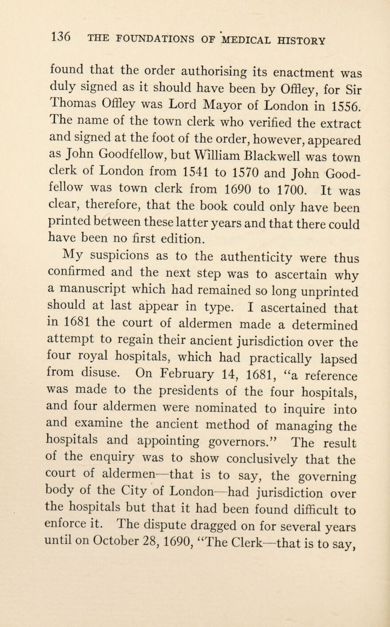 found that the order authorising its enactment was duly signed as it should have been by Offley, for Sir Thomas Offley was Lord Mayor of London in 1556. The name of the town clerk who verified the extract and signed at the foot of the order, however, appeared as John Goodfellow, but William Blackwell was town clerk of London from 1541 to 1570 and John Good- fellow was town clerk from 1690 to 1700. It was clear, therefore, that the book could only have been printed between these latter years and that there could have been no first edition. My suspicions as to the authenticity were thus confirmed and the next step was to ascertain why a manuscript which had remained so long unprinted should at last appear in type. I ascertained that in 1681 the court of aldermen made a determined attempt to regain their ancient jurisdiction over the four royal hospitals, which had practically lapsed from disuse. On February 14, 1681, “a reference was made to the presidents of the four hospitals, and four aldermen were nominated to inquire into and examine the ancient method of managing the hospitals and appointing governors.” The result of the enquiry was to show conclusively that the court of aldermen—that is to say, the governing body of the City of London—had jurisdiction over the hospitals but that it had been found difficult to enforce it. The dispute dragged on for several years until on October 28, 1690, “The Clerk—that is to say,