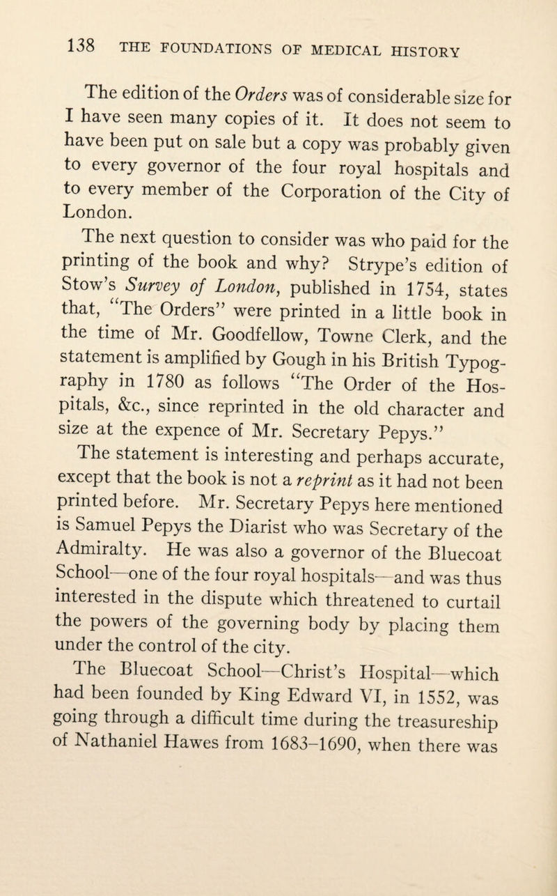 The edition of the Orders was of considerable size for I have seen many copies of it. It does not seem to have been put on sale but a copy was probably given to every governor of the four royal hospitals and to every member of the Corporation of the City of London. The next question to consider was who paid for the printing of the book and why? Strype’s edition of Stow’s Survey of London, published in 1754, states that, “The Orders” were printed in a little book in the time of Mr. Goodfellow, Towne Clerk, and the statement is amplified by Gough in his British Typog¬ raphy in 1780 as follows “The Order of the Hos¬ pitals, &c., since reprinted in the old character and size at the expence of Mr. Secretary Pepys.” The statement is interesting and perhaps accurate, except that the book is not a reprint as it had not been printed before. Mr. Secretary Pepys here mentioned is Samuel Pepys the Diarist who was Secretary of the Admiralty. He was also a governor of the Bluecoat School- one of the four royal hospitals—and was thus interested in the dispute which threatened to curtail the powers of the governing body by placing them under the control of the city. The Bluecoat School—Christ’s Hospital—which had been founded by King Edward VI, in 1552, was going through a difficult time during the treasureship of Nathaniel Hawes from 1683-1690, when there was