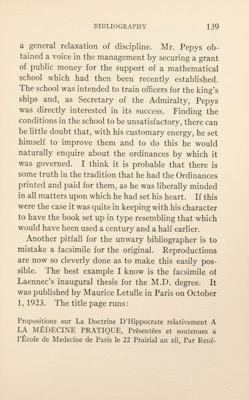 a general relaxation of discipline. Mr. Pepys ob¬ tained a voice in the management by securing a grant of public money for the support of a mathematical school which had then been recently established. The school was intended to train officers for the king’s ships and, as Secretary of the Admiralty, Pepys was directly interested in its success. Finding the conditions in the school to be unsatisfactory, there can be little doubt that, with his customary energy, he set himself to improve them and to do this he would naturally enquire about the ordinances by which it was governed. I think it is probable that there is some truth in the tradition that he had the Ordinances printed and paid for them, as he was liberally minded in all matters upon which he had set his heart. If this were the case it was quite in keeping with his character to have the book set up in type resembling that which would have been used a century and a half earlier. Another pitfall for the unwary bibliographer is to mistake a facsimile for the original. Reproductions are now so cleverly done as to make this easily pos¬ sible. The best example I know is the facsimile of Laennec’s inaugural thesis for the M.D. degree. It was published by Maurice Letulle in Paris on October 1, 1923. The title page runs: Propositions sur La Doctrine D’Hippocrate relativement A LA MEDECINE PRATIQUE, Presentees et soutenues a l’Pcole de Medecine de Paris le 22 Prairial an xii, Par Rene-