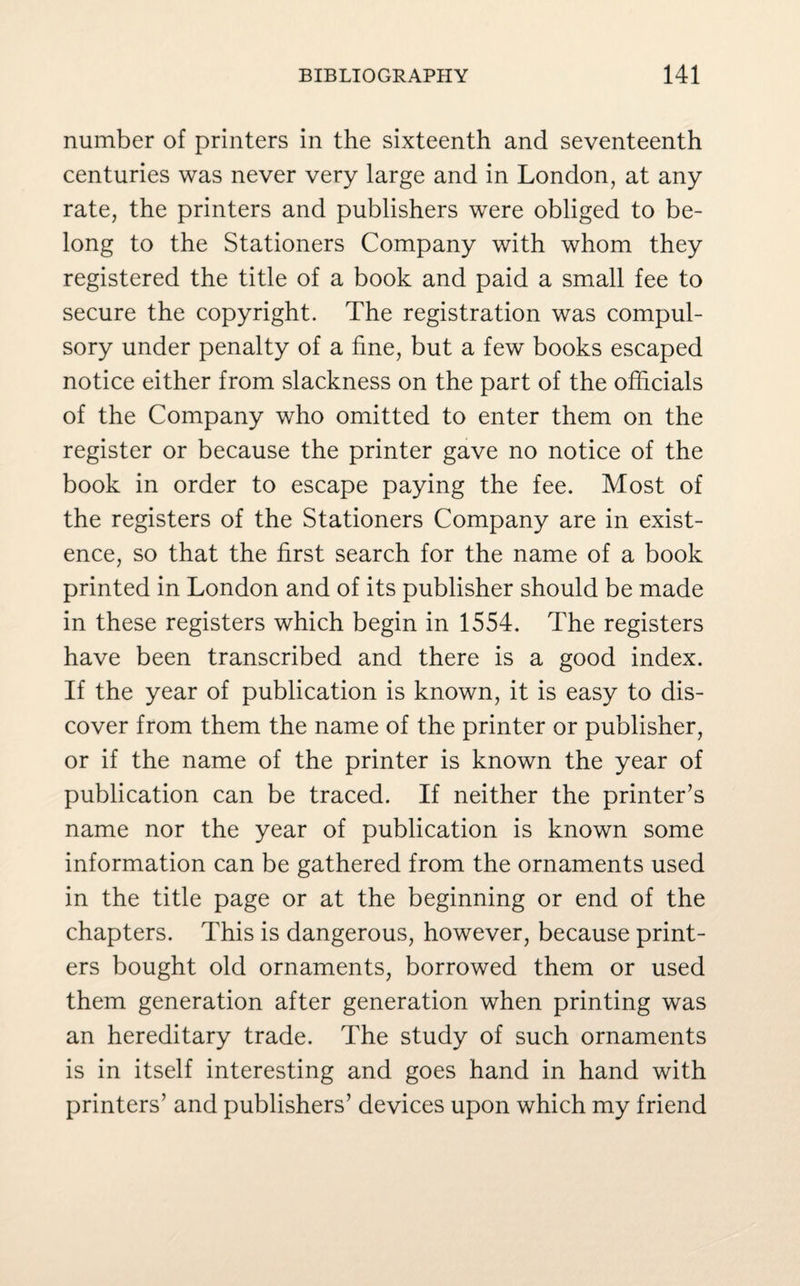number of printers in the sixteenth and seventeenth centuries was never very large and in London, at any rate, the printers and publishers were obliged to be¬ long to the Stationers Company with whom they registered the title of a book and paid a small fee to secure the copyright. The registration was compul¬ sory under penalty of a fine, but a few books escaped notice either from slackness on the part of the officials of the Company who omitted to enter them on the register or because the printer gave no notice of the book in order to escape paying the fee. Most of the registers of the Stationers Company are in exist¬ ence, so that the first search for the name of a book printed in London and of its publisher should be made in these registers which begin in 1554. The registers have been transcribed and there is a good index. If the year of publication is known, it is easy to dis¬ cover from them the name of the printer or publisher, or if the name of the printer is known the year of publication can be traced. If neither the printer’s name nor the year of publication is known some information can be gathered from the ornaments used in the title page or at the beginning or end of the chapters. This is dangerous, however, because print¬ ers bought old ornaments, borrowed them or used them generation after generation when printing was an hereditary trade. The study of such ornaments is in itself interesting and goes hand in hand with printers’ and publishers’ devices upon which my friend