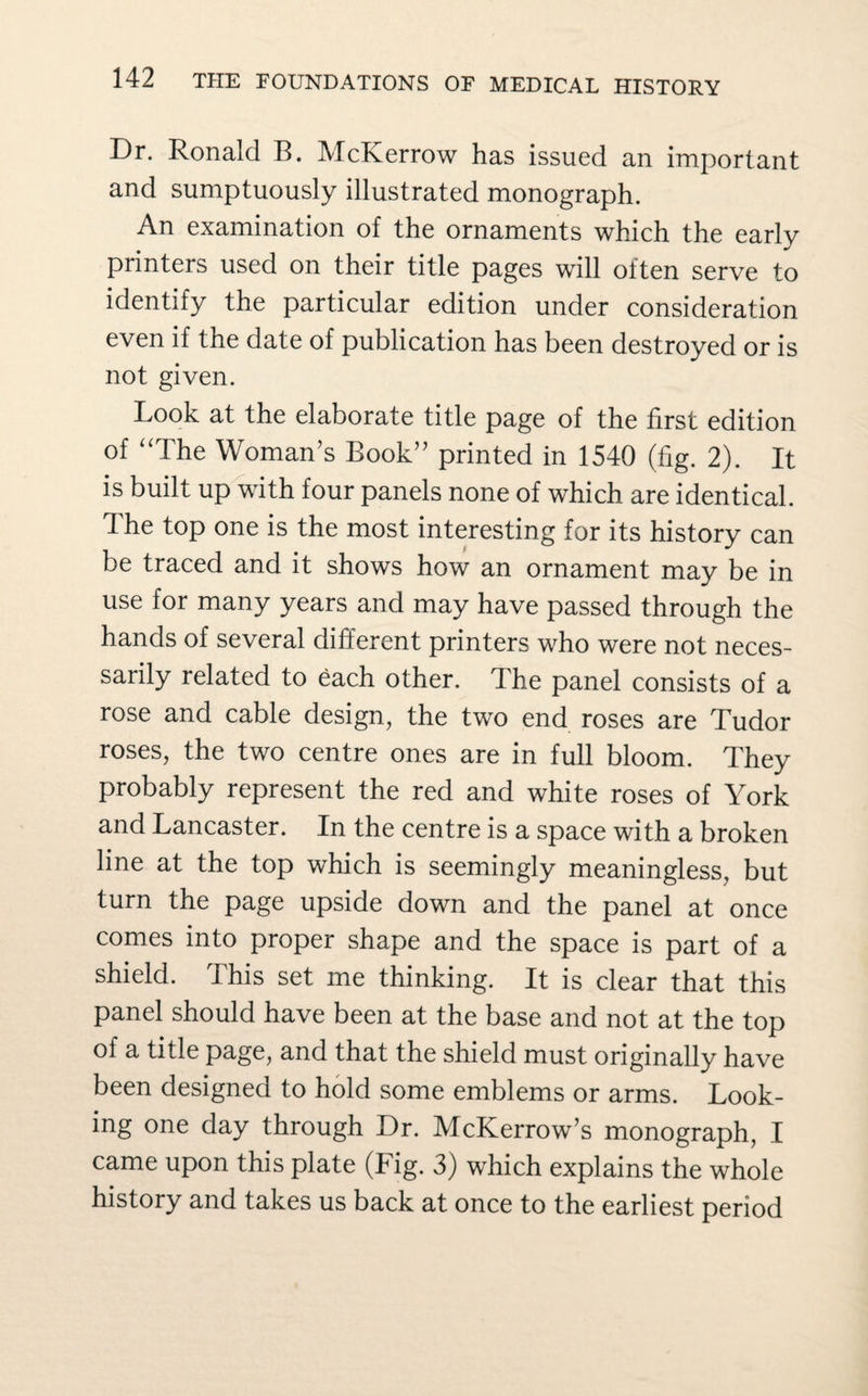 Dr. Ronald B. McKerrow has issued an important and sumptuously illustrated monograph. An examination of the ornaments which the early printers used on their title pages will often serve to identify the particular edition under consideration even if the date of publication has been destroyed or is not given. Look at the elaborate title page of the first edition of “The Woman’s Book” printed in 1540 (fig. 2). It is built up with four panels none of which are identical. The top one is the most interesting for its history can be traced and it shows how an ornament may be in use for many years and may have passed through the hands of several different printers who were not neces¬ sarily related to each other. The panel consists of a rose and cable design, the two end roses are Tudor roses, the two centre ones are in full bloom. They probably represent the red and white roses of York and Lancaster. In the centre is a space with a broken line at the top which is seemingly meaningless, but turn the page upside down and the panel at once comes into proper shape and the space is part of a shield. This set me thinking. It is clear that this panel should have been at the base and not at the top of a title page, and that the shield must originally have been designed to hold some emblems or arms. Look¬ ing one day through Dr. McKerrow’s monograph, I came upon this plate (Fig. 3) which explains the whole history and takes us back at once to the earliest period