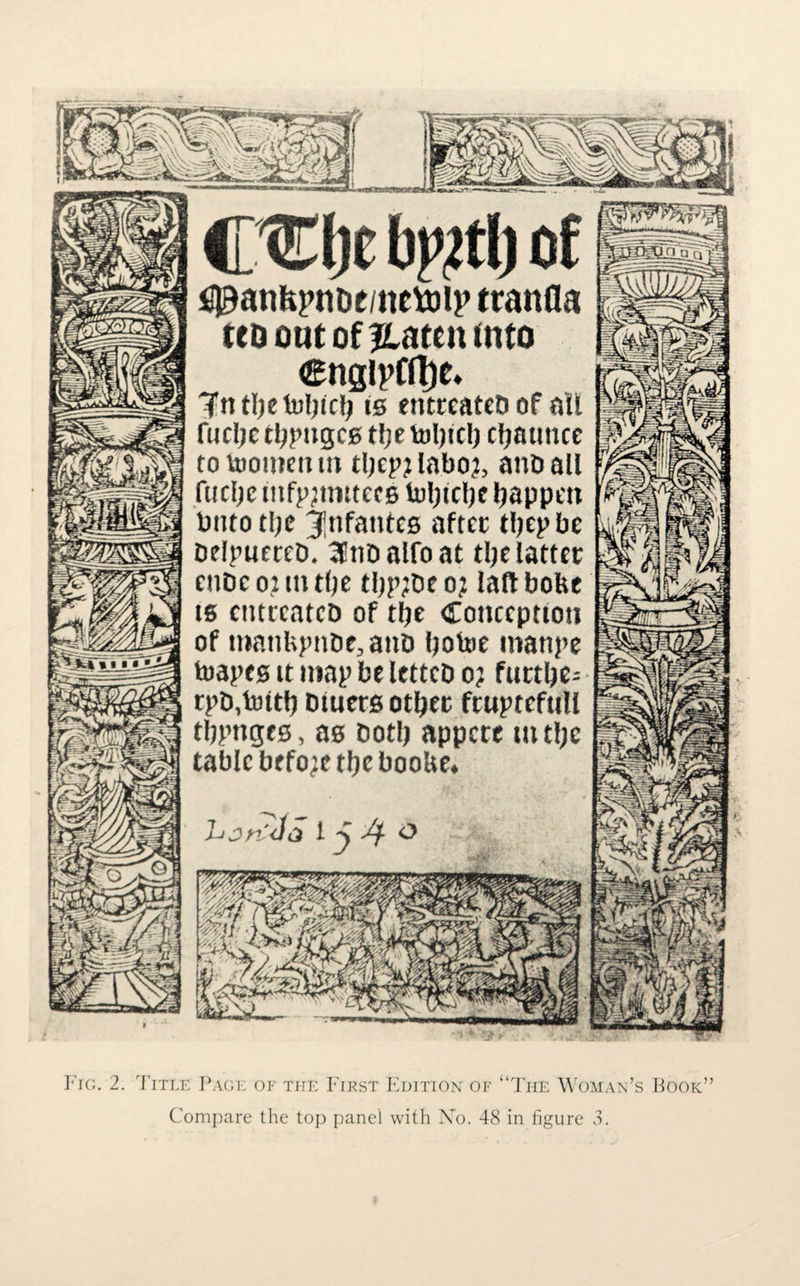 CCljc bj>2tl) of ^anfepnoe/nctoip ttanfla (to out of jlaten (nto engipfftje. 'Tntlietubtcl; is entreatcb of all fucljc tbpngcs tfje tol)tc!) cfjatmcc totoomentn tliepjlaboj, anoall fiifljc ittfpjtmtecB luljtclje happen Putotljc iptfantcs after tbepbe DelpnereD. a no atfo at tlje latter enDe 02 m tfje tijp;De 0? laft bobe ts entreatcb of the Conception of uinnUjniOe.anD botoe manpe toapes it map be lettcb 0? fttttbe-- rpD,tottb Dtuers other fruptefttll tbpnges, as Doth appete tit the tabic before the booUe. hjn'-Ja 1 j o Fig. 2. Title Page of the First Edition of “The Woman’s Book” Compare the top panel with No. 48 in figure 3.
